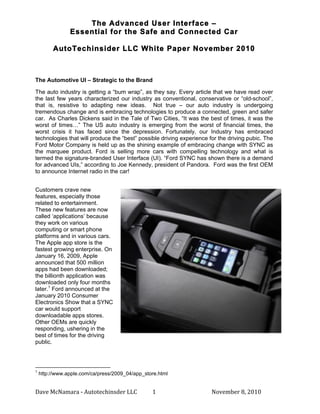The Advanced User Interface –
                                                                                                     Essential for the Safe and Connected Car

                                                    AutoTechinsider LLC White Paper November 2010

	
  

The Automotive UI – Strategic to the Brand

The auto industry is getting a “bum wrap”, as they say. Every article that we have read over
the last few years characterized our industry as conventional, conservative or “old-school”,
that is, resistive to adapting new ideas. Not true – our auto industry is undergoing
tremendous change and is embracing technologies to produce a connected, green and safer
car. As Charles Dickens said in the Tale of Two Cities, “It was the best of times, it was the
worst of times…” The US auto industry is emerging from the worst of financial times, the
worst crisis it has faced since the depression. Fortunately, our Industry has embraced
technologies that will produce the “best” possible driving experience for the driving pubic. The
Ford Motor Company is held up as the shining example of embracing change with SYNC as
the marquee product. Ford is selling more cars with compelling technology and what is
termed the signature-branded User Interface (UI). “Ford SYNC has shown there is a demand
for advanced UIs,” according to Joe Kennedy, president of Pandora. Ford was the first OEM
to announce Internet radio in the car!


Customers crave new
features, especially those
related to entertainment.
These new features are now
called ‘applications’ because
they work on various
computing or smart phone
platforms and in various cars.
The Apple app store is the
fastest growing enterprise. On
January 16, 2009, Apple
announced that 500 million
apps had been downloaded;
the billionth application was
downloaded only four months
later.1 Ford announced at the
January 2010 Consumer
Electronics Show that a SYNC
car would support
downloadable apps stores.
Other OEMs are quickly
responding, ushering in the
best of times for the driving
public.



	
  	
  	
  	
  	
  	
  	
  	
  	
  	
  	
  	
  	
  	
  	
  	
  	
  	
  	
  	
  	
  	
  	
  	
  	
  	
  	
  	
  	
  	
  	
  	
  	
  	
  	
  	
  	
  	
  	
  	
  	
  	
  	
  	
  	
  	
  	
  	
  	
  	
  	
  	
  	
  	
  	
  	
  
1
         http://www.apple.com/ca/press/2009_04/app_store.html


Dave	
  McNamara	
  -­‐	
  Autotechinsder	
  LLC	
                                                                                                                                                                                 	
   1	
     November	
  8,	
  2010	
  
 