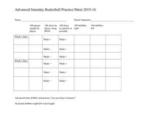 Advanced Saturday Basketball Practice Sheet 2015-16
Name_____________________________________ Parent Signature___________________________________
100 passes 100 shots by 100 shots 100 dribbles 100 dribbles
caught by player using as quickly as right left
player BEEF possible
Advanced time dribble instructions: Can you beat 6 minutes?
50 pound dribbles right/left waist height
Week 1 days
Made = Made =
Made = Made =
Made = Made =
Week 2 days
Made = Made =
Made = Made =
Made = Made =
 