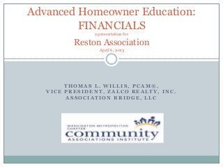 Advanced Homeowner Education:
         FINANCIALS
               a presentation for

          Reston Association
                 April 6, 2013




        THOMAS L. WILLIS, PCAM®,
   VICE PRESIDENT, ZALCO REALTY, INC.
        ASSOCIATION BRIDGE, LLC
 