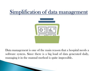Data management is one of the main reason that a hospital needs a
software system. Since there is a big load of data generated daily,
managing it in the manual method is quite impossible.
 