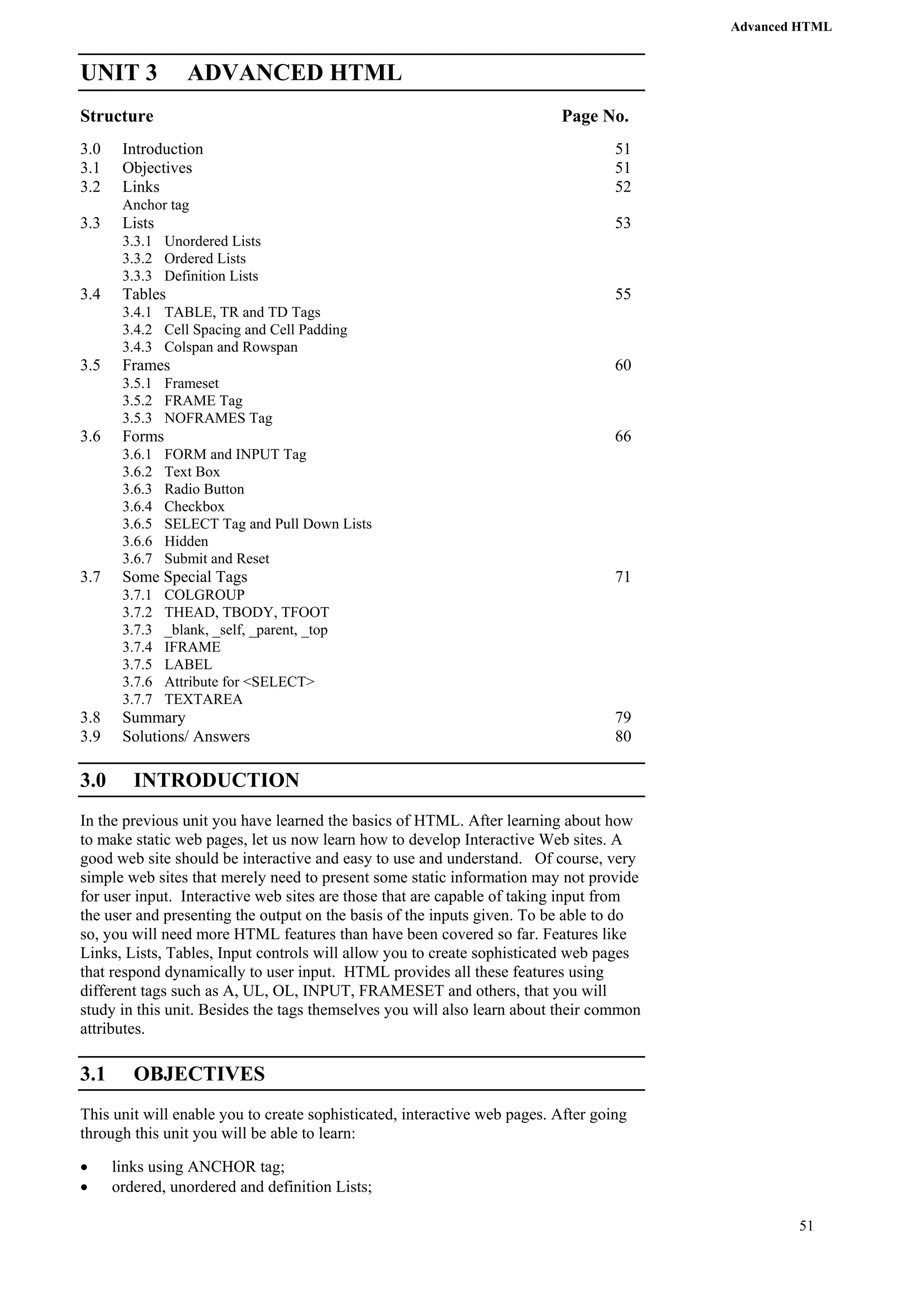 Advanced HTML 
51 
UNIT 3 ADVANCED HTML 
Structure Page No. 
3.0 Introduction 51 
3.1 Objectives 51 
3.2 Links 52 
Anchor tag 
3.3 Lists 53 
3.3.1 Unordered Lists 
3.3.2 Ordered Lists 
3.3.3 Definition Lists 
3.4 Tables 55 
3.4.1 TABLE, TR and TD Tags 
3.4.2 Cell Spacing and Cell Padding 
3.4.3 Colspan and Rowspan 
3.5 Frames 60 
3.5.1 Frameset 
3.5.2 FRAME Tag 
3.5.3 NOFRAMES Tag 
3.6 Forms 66 
3.6.1 FORM and INPUT Tag 
3.6.2 Text Box 
3.6.3 Radio Button 
3.6.4 Checkbox 
3.6.5 SELECT Tag and Pull Down Lists 
3.6.6 Hidden 
3.6.7 Submit and Reset 
3.7 Some Special Tags 71 
3.7.1 COLGROUP 
3.7.2 THEAD, TBODY, TFOOT 
3.7.3 _blank, _self, _parent, _top 
3.7.4 IFRAME 
3.7.5 LABEL 
3.7.6 Attribute for <SELECT> 
3.7.7 TEXTAREA 
3.8 Summary 79 
3.9 Solutions/ Answers 80 
3.0 INTRODUCTION 
In the previous unit you have learned the basics of HTML. After learning about how 
to make static web pages, let us now learn how to develop Interactive Web sites. A 
good web site should be interactive and easy to use and understand. Of course, very 
simple web sites that merely need to present some static information may not provide 
for user input. Interactive web sites are those that are capable of taking input from 
the user and presenting the output on the basis of the inputs given. To be able to do 
so, you will need more HTML features than have been covered so far. Features like 
Links, Lists, Tables, Input controls will allow you to create sophisticated web pages 
that respond dynamically to user input. HTML provides all these features using 
different tags such as A, UL, OL, INPUT, FRAMESET and others, that you will 
study in this unit. Besides the tags themselves you will also learn about their common 
attributes. 
3.1 OBJECTIVES 
This unit will enable you to create sophisticated, interactive web pages. After going 
through this unit you will be able to learn: 
• links using ANCHOR tag; 
• ordered, unordered and definition Lists; 
 