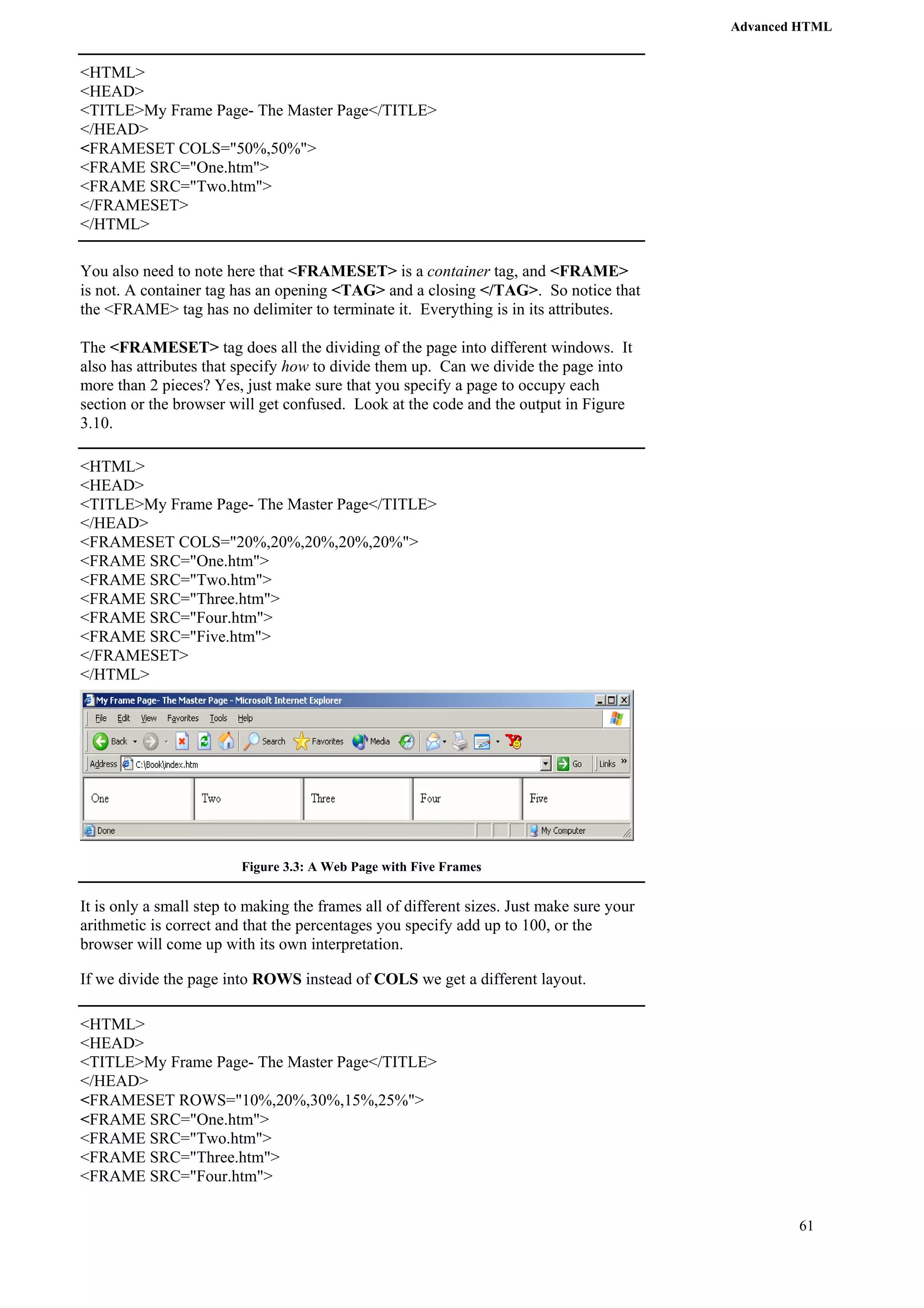 Advanced HTML 
61 
<HTML> 
<HEAD> 
<TITLE>My Frame Page- The Master Page</TITLE> 
</HEAD> 
<FRAMESET COLS="50%,50%"> 
<FRAME SRC="One.htm"> 
<FRAME SRC="Two.htm"> 
</FRAMESET> 
</HTML> 
You also need to note here that <FRAMESET> is a container tag, and <FRAME> 
is not. A container tag has an opening <TAG> and a closing </TAG>. So notice that 
the <FRAME> tag has no delimiter to terminate it. Everything is in its attributes. 
The <FRAMESET> tag does all the dividing of the page into different windows. It 
also has attributes that specify how to divide them up. Can we divide the page into 
more than 2 pieces? Yes, just make sure that you specify a page to occupy each 
section or the browser will get confused. Look at the code and the output in Figure 
3.10. 
<HTML> 
<HEAD> 
<TITLE>My Frame Page- The Master Page</TITLE> 
</HEAD> 
<FRAMESET COLS="20%,20%,20%,20%,20%"> 
<FRAME SRC="One.htm"> 
<FRAME SRC="Two.htm"> 
<FRAME SRC="Three.htm"> 
<FRAME SRC="Four.htm"> 
<FRAME SRC="Five.htm"> 
</FRAMESET> 
</HTML> 
Figure 3.3: A Web Page with Five Frames 
It is only a small step to making the frames all of different sizes. Just make sure your 
arithmetic is correct and that the percentages you specify add up to 100, or the 
browser will come up with its own interpretation. 
If we divide the page into ROWS instead of COLS we get a different layout. 
<HTML> 
<HEAD> 
<TITLE>My Frame Page- The Master Page</TITLE> 
</HEAD> 
<FRAMESET ROWS="10%,20%,30%,15%,25%"> 
<FRAME SRC="One.htm"> 
<FRAME SRC="Two.htm"> 
<FRAME SRC="Three.htm"> 
<FRAME SRC="Four.htm"> 
 