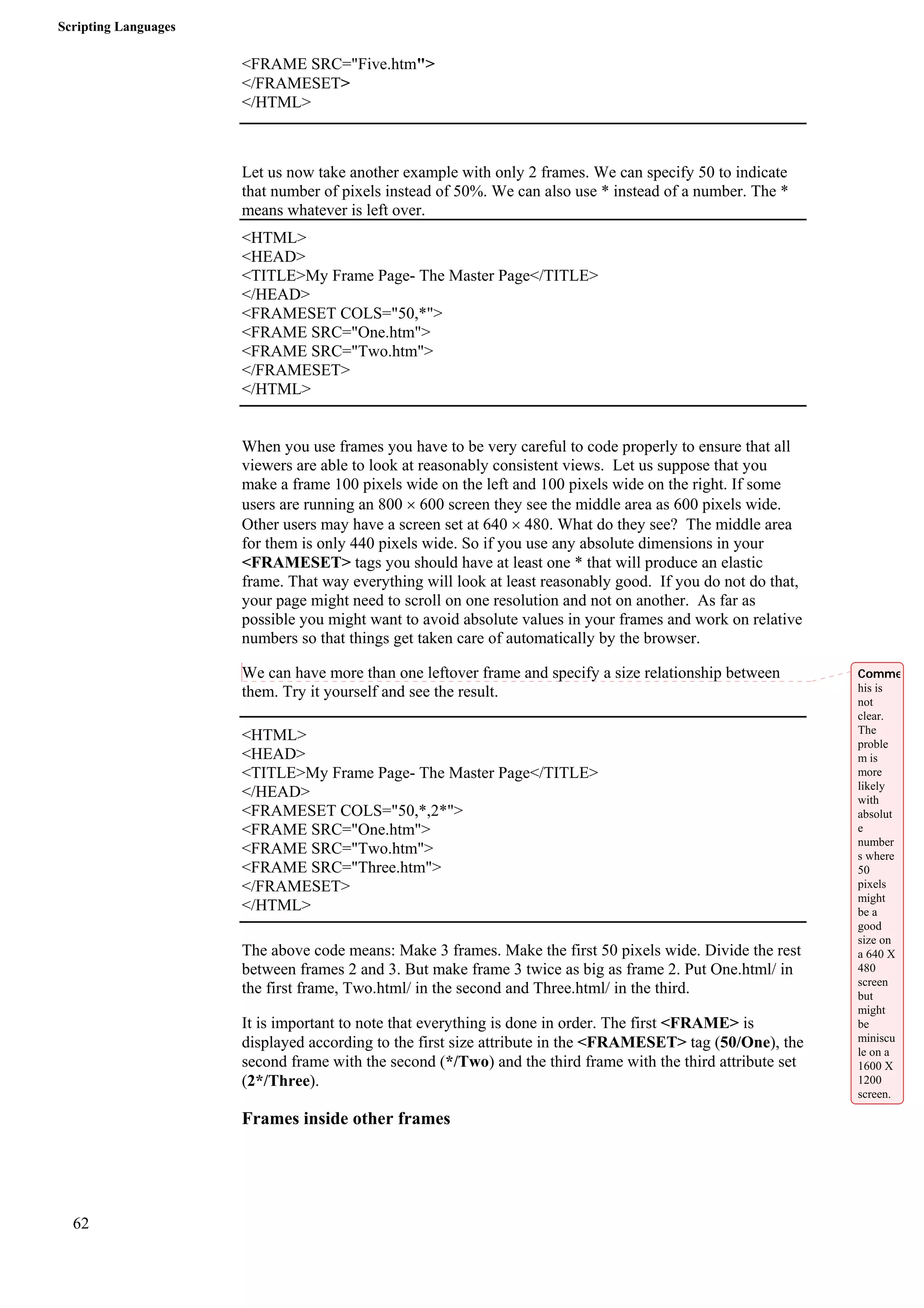 Scripting Languages 
62 
<FRAME SRC="Five.htm"> 
</FRAMESET> 
</HTML> 
Let us now take another example with only 2 frames. We can specify 50 to indicate 
that number of pixels instead of 50%. We can also use * instead of a number. The * 
means whatever is left over. 
<HTML> 
<HEAD> 
<TITLE>My Frame Page- The Master Page</TITLE> 
</HEAD> 
<FRAMESET COLS="50,*"> 
<FRAME SRC="One.htm"> 
<FRAME SRC="Two.htm"> 
</FRAMESET> 
</HTML> 
When you use frames you have to be very careful to code properly to ensure that all 
viewers are able to look at reasonably consistent views. Let us suppose that you 
make a frame 100 pixels wide on the left and 100 pixels wide on the right. If some 
users are running an 800 × 600 screen they see the middle area as 600 pixels wide. 
Other users may have a screen set at 640 × 480. What do they see? The middle area 
for them is only 440 pixels wide. So if you use any absolute dimensions in your 
<FRAMESET> tags you should have at least one * that will produce an elastic 
frame. That way everything will look at least reasonably good. If you do not do that, 
your page might need to scroll on one resolution and not on another. As far as 
possible you might want to avoid absolute values in your frames and work on relative 
numbers so that things get taken care of automatically by the browser. 
We can have more than one leftover frame and specify a size relationship between 
them. Try it yourself and see the result. 
<HTML> 
<HEAD> 
<TITLE>My Frame Page- The Master Page</TITLE> 
</HEAD> 
<FRAMESET COLS="50,*,2*"> 
<FRAME SRC="One.htm"> 
<FRAME SRC="Two.htm"> 
<FRAME SRC="Three.htm"> 
</FRAMESET> 
</HTML> 
The above code means: Make 3 frames. Make the first 50 pixels wide. Divide the rest 
between frames 2 and 3. But make frame 3 twice as big as frame 2. Put One.html/ in 
the first frame, Two.html/ in the second and Three.html/ in the third. 
It is important to note that everything is done in order. The first <FRAME> is 
displayed according to the first size attribute in the <FRAMESET> tag (50/One), the 
second frame with the second (*/Two) and the third frame with the third attribute set 
(2*/Three). 
Frames inside other frames 
Comme 
his is 
not 
clear. 
The 
proble 
m is 
more 
likely 
with 
absolut 
e 
number 
s where 
50 
pixels 
might 
be a 
good 
size on 
a 640 X 
480 
screen 
but 
might 
be 
miniscu 
le on a 
1600 X 
1200 
screen. 
 