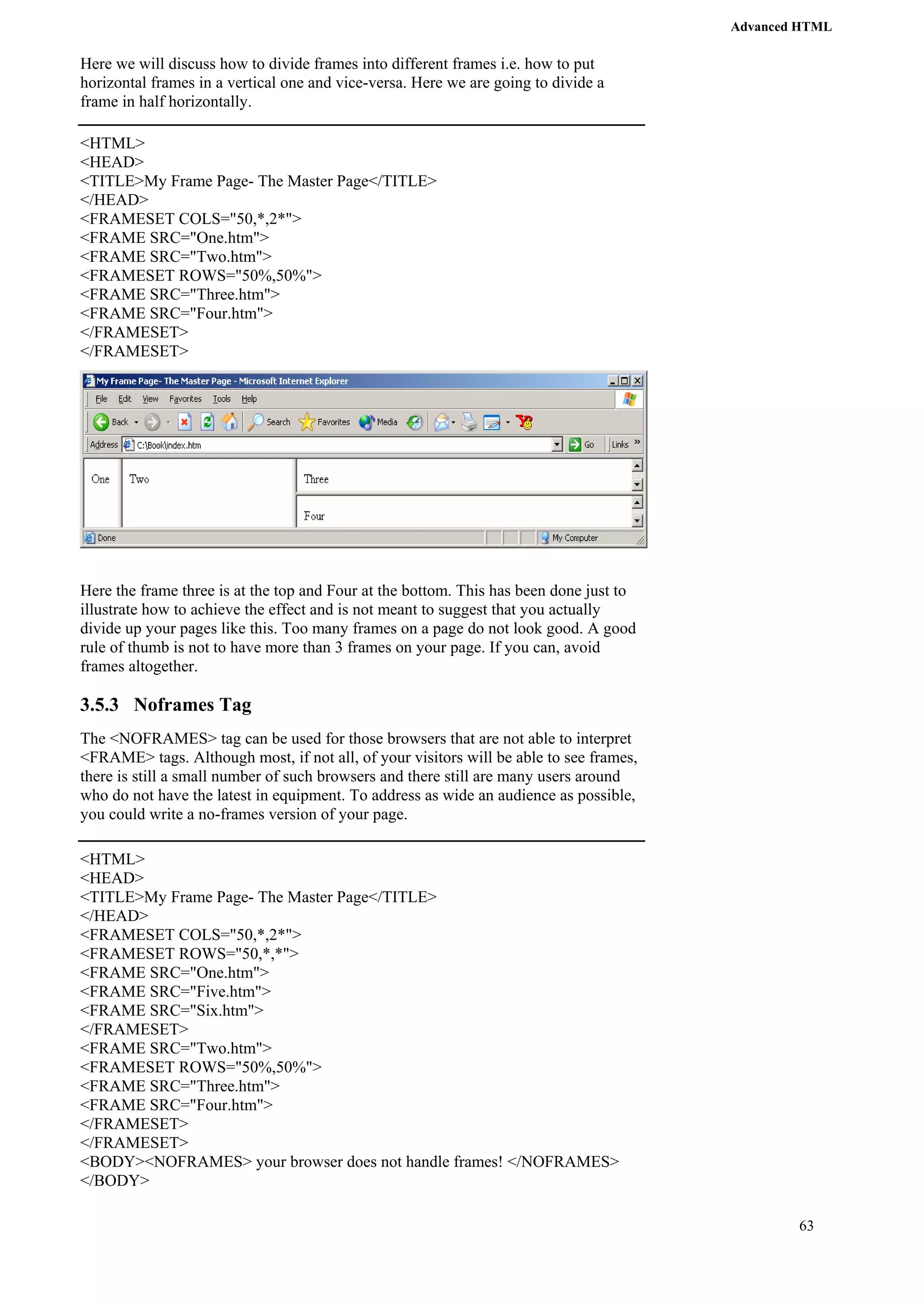 Advanced HTML 
63 
Here we will discuss how to divide frames into different frames i.e. how to put 
horizontal frames in a vertical one and vice-versa. Here we are going to divide a 
frame in half horizontally. 
<HTML> 
<HEAD> 
<TITLE>My Frame Page- The Master Page</TITLE> 
</HEAD> 
<FRAMESET COLS="50,*,2*"> 
<FRAME SRC="One.htm"> 
<FRAME SRC="Two.htm"> 
<FRAMESET ROWS="50%,50%"> 
<FRAME SRC="Three.htm"> 
<FRAME SRC="Four.htm"> 
</FRAMESET> 
</FRAMESET> 
Here the frame three is at the top and Four at the bottom. This has been done just to 
illustrate how to achieve the effect and is not meant to suggest that you actually 
divide up your pages like this. Too many frames on a page do not look good. A good 
rule of thumb is not to have more than 3 frames on your page. If you can, avoid 
frames altogether. 
3.5.3 Noframes Tag 
The <NOFRAMES> tag can be used for those browsers that are not able to interpret 
<FRAME> tags. Although most, if not all, of your visitors will be able to see frames, 
there is still a small number of such browsers and there still are many users around 
who do not have the latest in equipment. To address as wide an audience as possible, 
you could write a no-frames version of your page. 
<HTML> 
<HEAD> 
<TITLE>My Frame Page- The Master Page</TITLE> 
</HEAD> 
<FRAMESET COLS="50,*,2*"> 
<FRAMESET ROWS="50,*,*"> 
<FRAME SRC="One.htm"> 
<FRAME SRC="Five.htm"> 
<FRAME SRC="Six.htm"> 
</FRAMESET> 
<FRAME SRC="Two.htm"> 
<FRAMESET ROWS="50%,50%"> 
<FRAME SRC="Three.htm"> 
<FRAME SRC="Four.htm"> 
</FRAMESET> 
</FRAMESET> 
<BODY><NOFRAMES> your browser does not handle frames! </NOFRAMES> 
</BODY> 
 