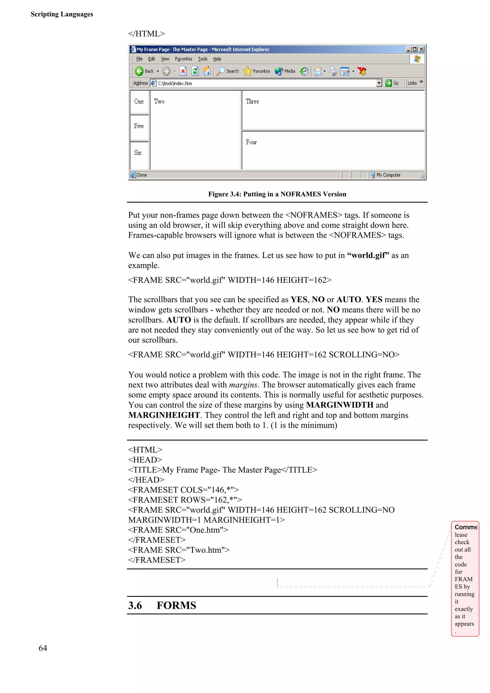 Scripting Languages 
64 
</HTML> 
Figure 3.4: Putting in a NOFRAMES Version 
Put your non-frames page down between the <NOFRAMES> tags. If someone is 
using an old browser, it will skip everything above and come straight down here. 
Frames-capable browsers will ignore what is between the <NOFRAMES> tags. 
We can also put images in the frames. Let us see how to put in “world.gif” as an 
example. 
<FRAME SRC="world.gif" WIDTH=146 HEIGHT=162> 
The scrollbars that you see can be specified as YES, NO or AUTO. YES means the 
window gets scrollbars - whether they are needed or not. NO means there will be no 
scrollbars. AUTO is the default. If scrollbars are needed, they appear while if they 
are not needed they stay conveniently out of the way. So let us see how to get rid of 
our scrollbars. 
<FRAME SRC="world.gif" WIDTH=146 HEIGHT=162 SCROLLING=NO> 
You would notice a problem with this code. The image is not in the right frame. The 
next two attributes deal with margins. The browser automatically gives each frame 
some empty space around its contents. This is normally useful for aesthetic purposes. 
You can control the size of these margins by using MARGINWIDTH and 
MARGINHEIGHT. They control the left and right and top and bottom margins 
respectively. We will set them both to 1. (1 is the minimum) 
<HTML> 
<HEAD> 
<TITLE>My Frame Page- The Master Page</TITLE> 
</HEAD> 
<FRAMESET COLS="146,*"> 
<FRAMESET ROWS="162,*"> 
<FRAME SRC="world.gif" WIDTH=146 HEIGHT=162 SCROLLING=NO 
MARGINWIDTH=1 MARGINHEIGHT=1> 
<FRAME SRC="One.htm"> 
</FRAMESET> 
<FRAME SRC="Two.htm"> 
</FRAMESET> 
3.6 FORMS 
Comme 
lease 
check 
out all 
the 
code 
for 
FRAM 
ES by 
running 
it 
exactly 
as it 
appears 
. 
 