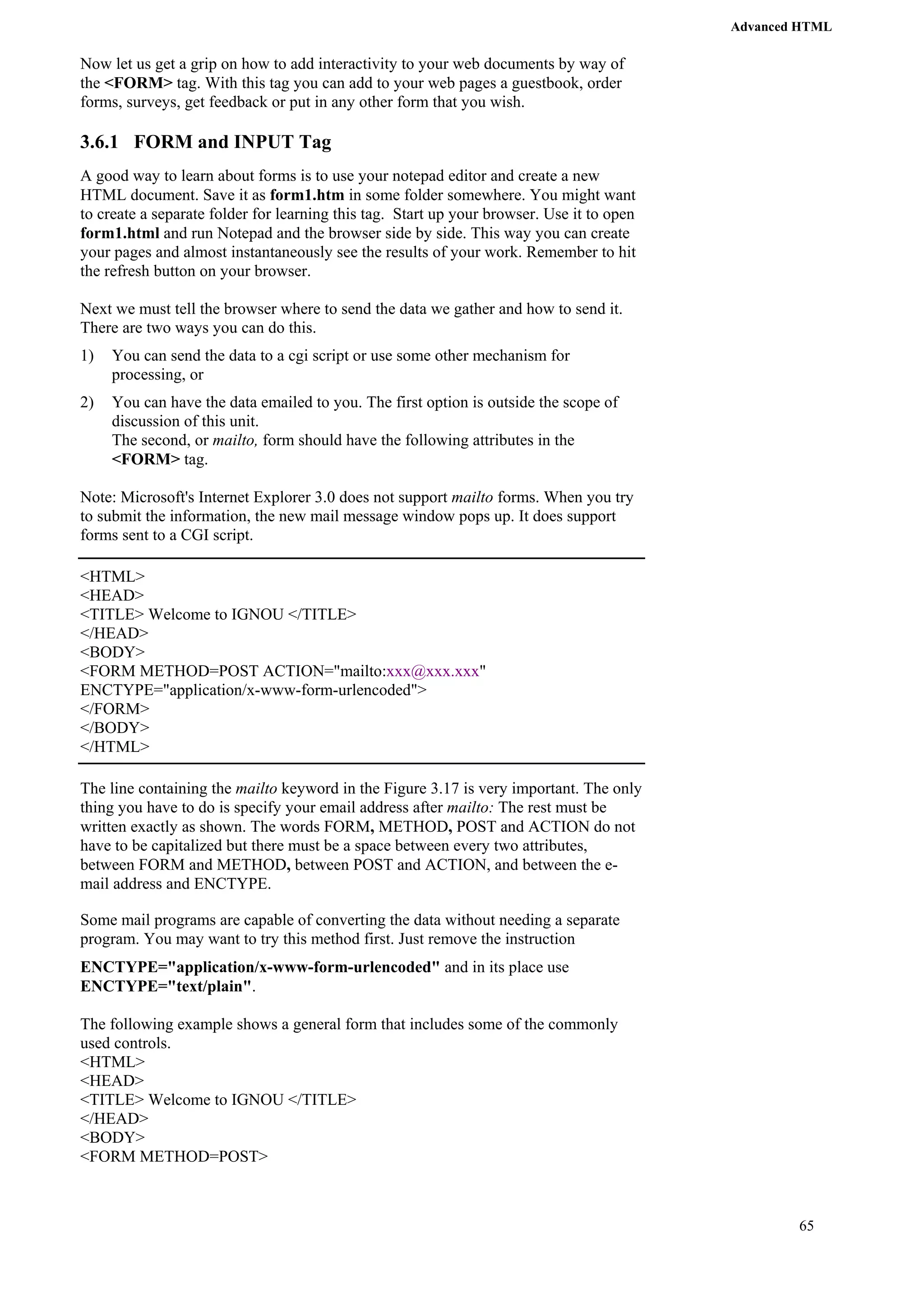 Advanced HTML 
65 
Now let us get a grip on how to add interactivity to your web documents by way of 
the <FORM> tag. With this tag you can add to your web pages a guestbook, order 
forms, surveys, get feedback or put in any other form that you wish. 
3.6.1 FORM and INPUT Tag 
A good way to learn about forms is to use your notepad editor and create a new 
HTML document. Save it as form1.htm in some folder somewhere. You might want 
to create a separate folder for learning this tag. Start up your browser. Use it to open 
form1.html and run Notepad and the browser side by side. This way you can create 
your pages and almost instantaneously see the results of your work. Remember to hit 
the refresh button on your browser. 
Next we must tell the browser where to send the data we gather and how to send it. 
There are two ways you can do this. 
1) You can send the data to a cgi script or use some other mechanism for 
processing, or 
2) You can have the data emailed to you. The first option is outside the scope of 
discussion of this unit. 
The second, or mailto, form should have the following attributes in the 
<FORM> tag. 
Note: Microsoft's Internet Explorer 3.0 does not support mailto forms. When you try 
to submit the information, the new mail message window pops up. It does support 
forms sent to a CGI script. 
<HTML> 
<HEAD> 
<TITLE> Welcome to IGNOU </TITLE> 
</HEAD> 
<BODY> 
<FORM METHOD=POST ACTION="mailto:xxx@xxx.xxx" 
ENCTYPE="application/x-www-form-urlencoded"> 
</FORM> 
</BODY> 
</HTML> 
The line containing the mailto keyword in the Figure 3.17 is very important. The only 
thing you have to do is specify your email address after mailto: The rest must be 
written exactly as shown. The words FORM, METHOD, POST and ACTION do not 
have to be capitalized but there must be a space between every two attributes, 
between FORM and METHOD, between POST and ACTION, and between the e-mail 
address and ENCTYPE. 
Some mail programs are capable of converting the data without needing a separate 
program. You may want to try this method first. Just remove the instruction 
ENCTYPE="application/x-www-form-urlencoded" and in its place use 
ENCTYPE="text/plain". 
The following example shows a general form that includes some of the commonly 
used controls. 
<HTML> 
<HEAD> 
<TITLE> Welcome to IGNOU </TITLE> 
</HEAD> 
<BODY> 
<FORM METHOD=POST> 
 