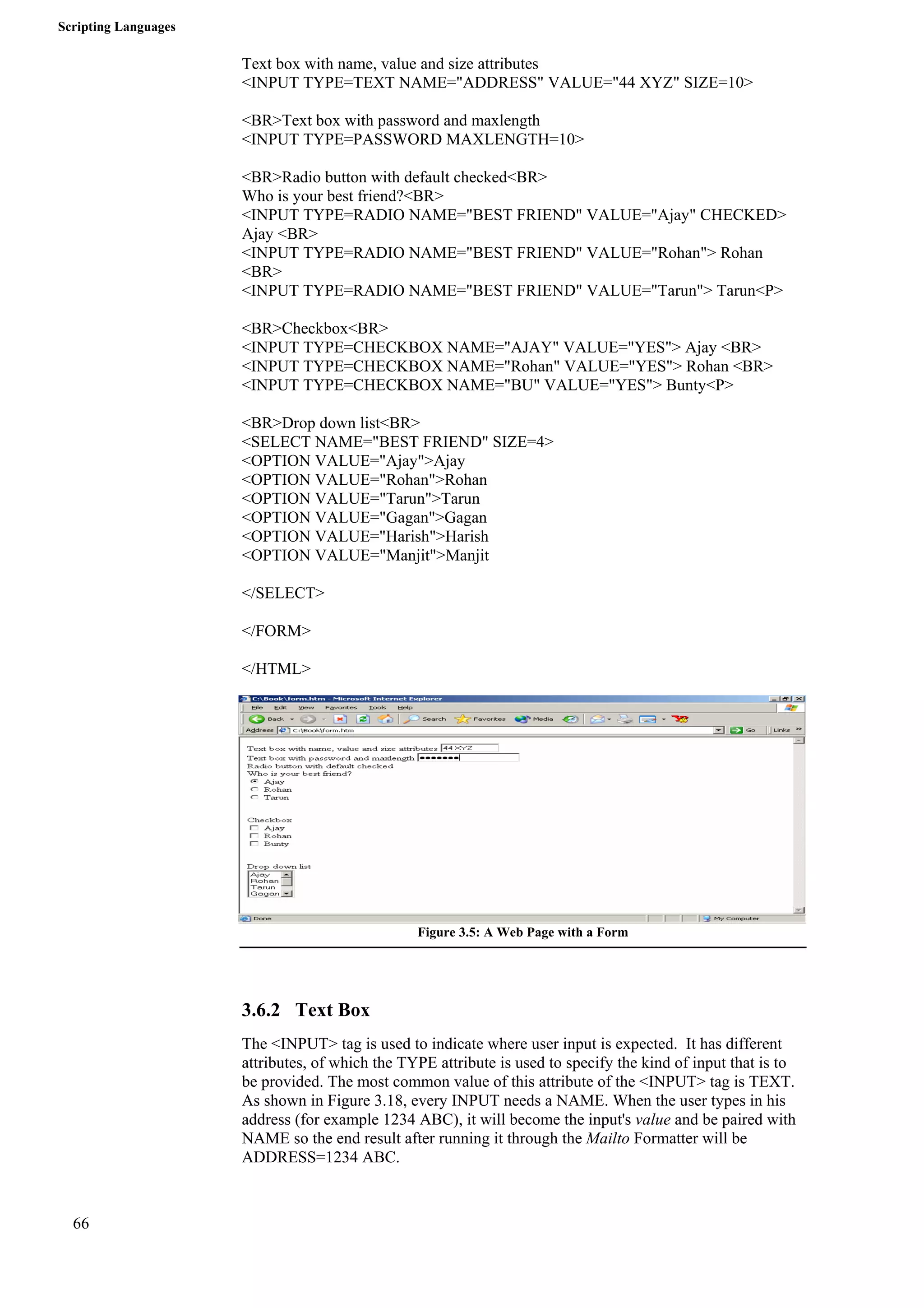 Scripting Languages 
66 
Text box with name, value and size attributes 
<INPUT TYPE=TEXT NAME="ADDRESS" VALUE="44 XYZ" SIZE=10> 
<BR>Text box with password and maxlength 
<INPUT TYPE=PASSWORD MAXLENGTH=10> 
<BR>Radio button with default checked<BR> 
Who is your best friend?<BR> 
<INPUT TYPE=RADIO NAME="BEST FRIEND" VALUE="Ajay" CHECKED> 
Ajay <BR> 
<INPUT TYPE=RADIO NAME="BEST FRIEND" VALUE="Rohan"> Rohan 
<BR> 
<INPUT TYPE=RADIO NAME="BEST FRIEND" VALUE="Tarun"> Tarun<P> 
<BR>Checkbox<BR> 
<INPUT TYPE=CHECKBOX NAME="AJAY" VALUE="YES"> Ajay <BR> 
<INPUT TYPE=CHECKBOX NAME="Rohan" VALUE="YES"> Rohan <BR> 
<INPUT TYPE=CHECKBOX NAME="BU" VALUE="YES"> Bunty<P> 
<BR>Drop down list<BR> 
<SELECT NAME="BEST FRIEND" SIZE=4> 
<OPTION VALUE="Ajay">Ajay 
<OPTION VALUE="Rohan">Rohan 
<OPTION VALUE="Tarun">Tarun 
<OPTION VALUE="Gagan">Gagan 
<OPTION VALUE="Harish">Harish 
<OPTION VALUE="Manjit">Manjit 
</SELECT> 
</FORM> 
</HTML> 
Figure 3.5: A Web Page with a Form 
3.6.2 Text Box 
The <INPUT> tag is used to indicate where user input is expected. It has different 
attributes, of which the TYPE attribute is used to specify the kind of input that is to 
be provided. The most common value of this attribute of the <INPUT> tag is TEXT. 
As shown in Figure 3.18, every INPUT needs a NAME. When the user types in his 
address (for example 1234 ABC), it will become the input's value and be paired with 
NAME so the end result after running it through the Mailto Formatter will be 
ADDRESS=1234 ABC. 
 
