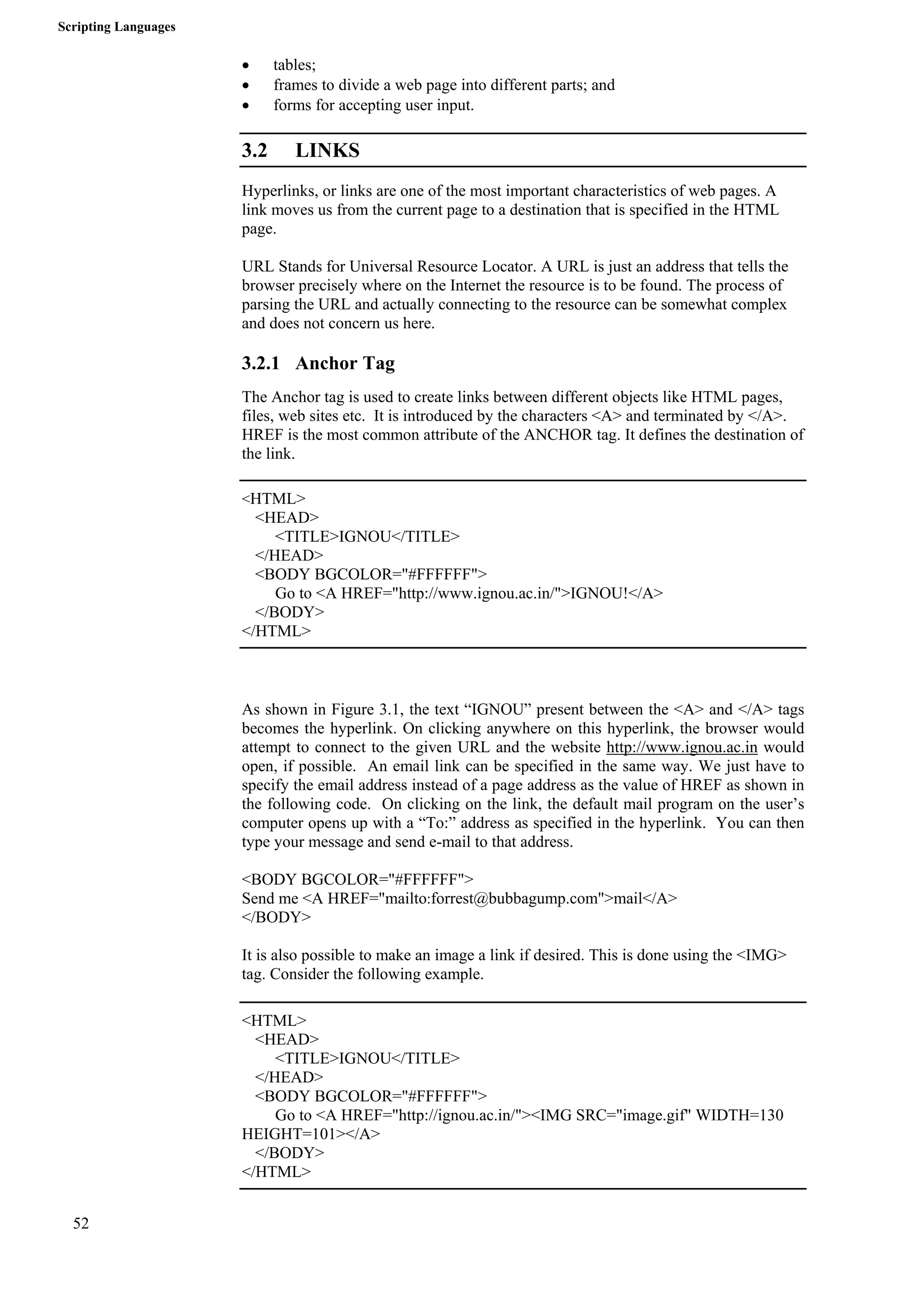 Scripting Languages 
52 
• tables; 
• frames to divide a web page into different parts; and 
• forms for accepting user input. 
3.2 LINKS 
Hyperlinks, or links are one of the most important characteristics of web pages. A 
link moves us from the current page to a destination that is specified in the HTML 
page. 
URL Stands for Universal Resource Locator. A URL is just an address that tells the 
browser precisely where on the Internet the resource is to be found. The process of 
parsing the URL and actually connecting to the resource can be somewhat complex 
and does not concern us here. 
3.2.1 Anchor Tag 
The Anchor tag is used to create links between different objects like HTML pages, 
files, web sites etc. It is introduced by the characters <A> and terminated by </A>. 
HREF is the most common attribute of the ANCHOR tag. It defines the destination of 
the link. 
<HTML> 
<HEAD> 
<TITLE>IGNOU</TITLE> 
</HEAD> 
<BODY BGCOLOR="#FFFFFF"> 
Go to <A HREF="http://www.ignou.ac.in/">IGNOU!</A> 
</BODY> 
</HTML> 
As shown in Figure 3.1, the text “IGNOU” present between the <A> and </A> tags 
becomes the hyperlink. On clicking anywhere on this hyperlink, the browser would 
attempt to connect to the given URL and the website http://www.ignou.ac.in would 
open, if possible. An email link can be specified in the same way. We just have to 
specify the email address instead of a page address as the value of HREF as shown in 
the following code. On clicking on the link, the default mail program on the user’s 
computer opens up with a “To:” address as specified in the hyperlink. You can then 
type your message and send e-mail to that address. 
<BODY BGCOLOR="#FFFFFF"> 
Send me <A HREF="mailto:forrest@bubbagump.com">mail</A> 
</BODY> 
It is also possible to make an image a link if desired. This is done using the <IMG> 
tag. Consider the following example. 
<HTML> 
<HEAD> 
<TITLE>IGNOU</TITLE> 
</HEAD> 
<BODY BGCOLOR="#FFFFFF"> 
Go to <A HREF="http://ignou.ac.in/"><IMG SRC="image.gif" WIDTH=130 
HEIGHT=101></A> 
</BODY> 
</HTML> 
 