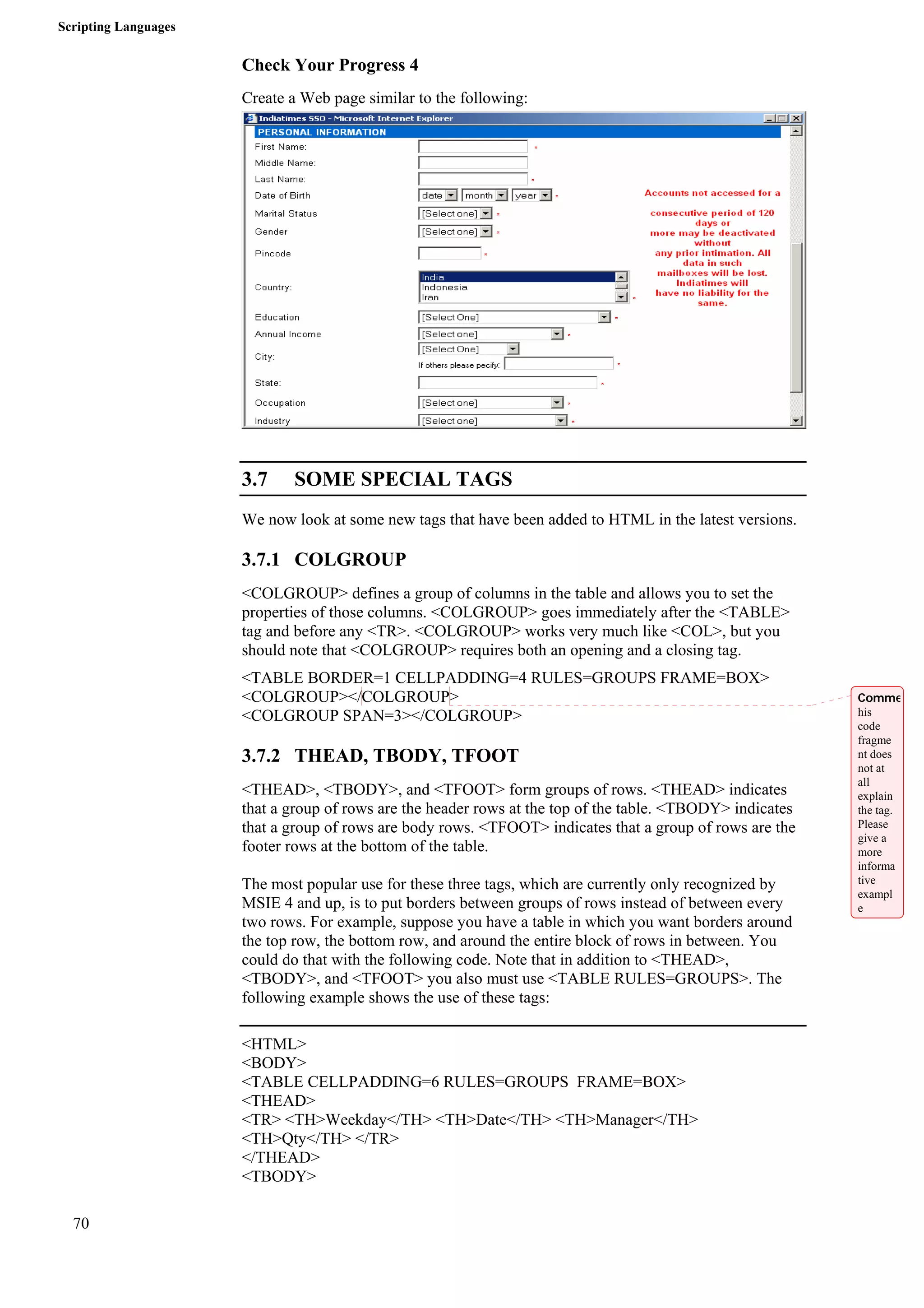 Scripting Languages 
70 
Check Your Progress 4 
Create a Web page similar to the following: 
3.7 SOME SPECIAL TAGS 
We now look at some new tags that have been added to HTML in the latest versions. 
3.7.1 COLGROUP 
<COLGROUP> defines a group of columns in the table and allows you to set the 
properties of those columns. <COLGROUP> goes immediately after the <TABLE> 
tag and before any <TR>. <COLGROUP> works very much like <COL>, but you 
should note that <COLGROUP> requires both an opening and a closing tag. 
<TABLE BORDER=1 CELLPADDING=4 RULES=GROUPS FRAME=BOX> 
<COLGROUP></COLGROUP> 
<COLGROUP SPAN=3></COLGROUP> 
3.7.2 THEAD, TBODY, TFOOT 
<THEAD>, <TBODY>, and <TFOOT> form groups of rows. <THEAD> indicates 
that a group of rows are the header rows at the top of the table. <TBODY> indicates 
that a group of rows are body rows. <TFOOT> indicates that a group of rows are the 
footer rows at the bottom of the table. 
The most popular use for these three tags, which are currently only recognized by 
MSIE 4 and up, is to put borders between groups of rows instead of between every 
two rows. For example, suppose you have a table in which you want borders around 
the top row, the bottom row, and around the entire block of rows in between. You 
could do that with the following code. Note that in addition to <THEAD>, 
<TBODY>, and <TFOOT> you also must use <TABLE RULES=GROUPS>. The 
following example shows the use of these tags: 
<HTML> 
<BODY> 
<TABLE CELLPADDING=6 RULES=GROUPS FRAME=BOX> 
<THEAD> 
<TR> <TH>Weekday</TH> <TH>Date</TH> <TH>Manager</TH> 
<TH>Qty</TH> </TR> 
</THEAD> 
<TBODY> 
Comme 
his 
code 
fragme 
nt does 
not at 
all 
explain 
the tag. 
Please 
give a 
more 
informa 
tive 
exampl 
e 
 