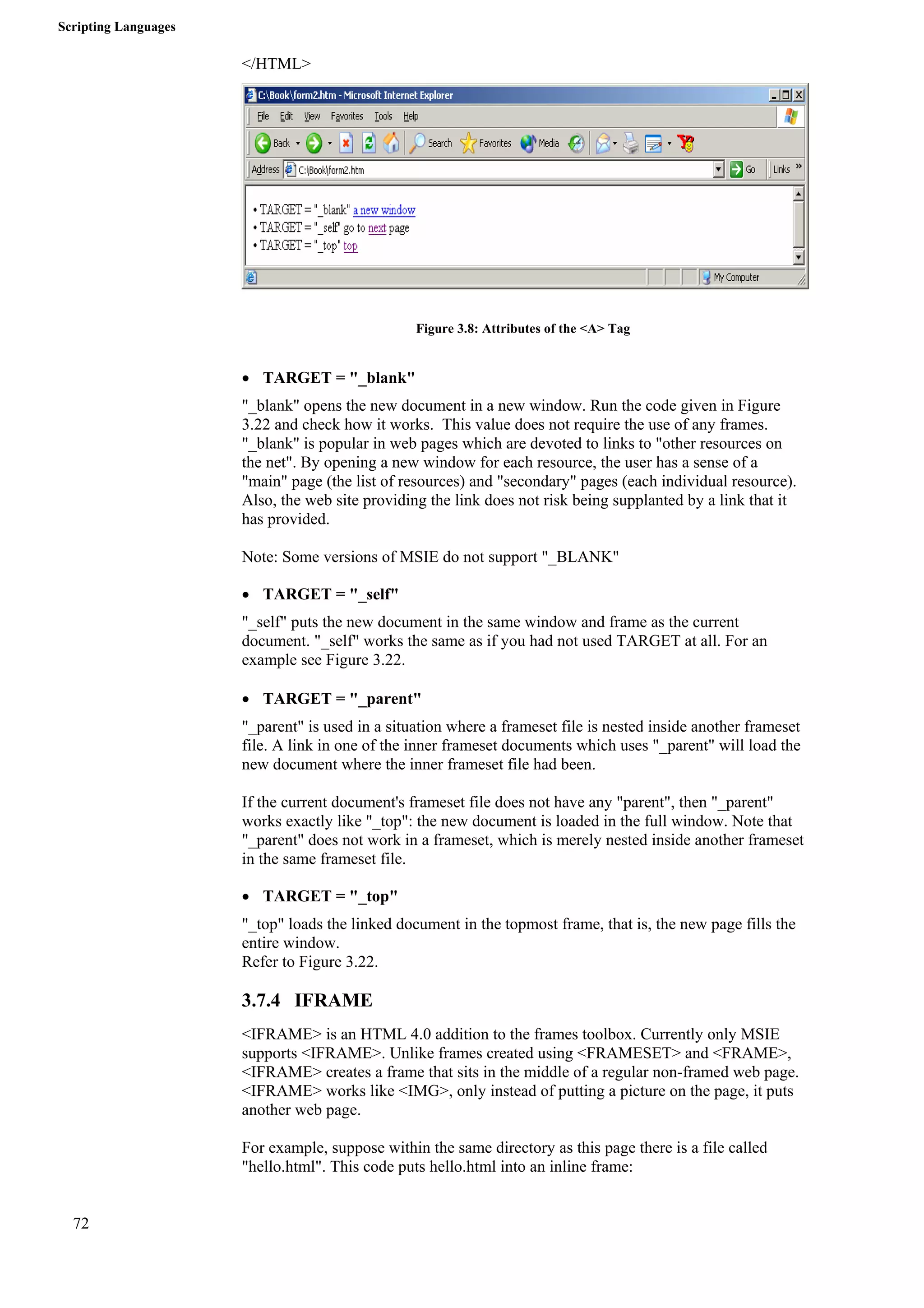 Scripting Languages 
72 
</HTML> 
Figure 3.8: Attributes of the <A> Tag 
• TARGET = "_blank" 
"_blank" opens the new document in a new window. Run the code given in Figure 
3.22 and check how it works. This value does not require the use of any frames. 
"_blank" is popular in web pages which are devoted to links to "other resources on 
the net". By opening a new window for each resource, the user has a sense of a 
"main" page (the list of resources) and "secondary" pages (each individual resource). 
Also, the web site providing the link does not risk being supplanted by a link that it 
has provided. 
Note: Some versions of MSIE do not support "_BLANK" 
• TARGET = "_self" 
"_self" puts the new document in the same window and frame as the current 
document. "_self" works the same as if you had not used TARGET at all. For an 
example see Figure 3.22. 
• TARGET = "_parent" 
"_parent" is used in a situation where a frameset file is nested inside another frameset 
file. A link in one of the inner frameset documents which uses "_parent" will load the 
new document where the inner frameset file had been. 
If the current document's frameset file does not have any "parent", then "_parent" 
works exactly like "_top": the new document is loaded in the full window. Note that 
"_parent" does not work in a frameset, which is merely nested inside another frameset 
in the same frameset file. 
• TARGET = "_top" 
"_top" loads the linked document in the topmost frame, that is, the new page fills the 
entire window. 
Refer to Figure 3.22. 
3.7.4 IFRAME 
<IFRAME> is an HTML 4.0 addition to the frames toolbox. Currently only MSIE 
supports <IFRAME>. Unlike frames created using <FRAMESET> and <FRAME>, 
<IFRAME> creates a frame that sits in the middle of a regular non-framed web page. 
<IFRAME> works like <IMG>, only instead of putting a picture on the page, it puts 
another web page. 
For example, suppose within the same directory as this page there is a file called 
"hello.html". This code puts hello.html into an inline frame: 
 