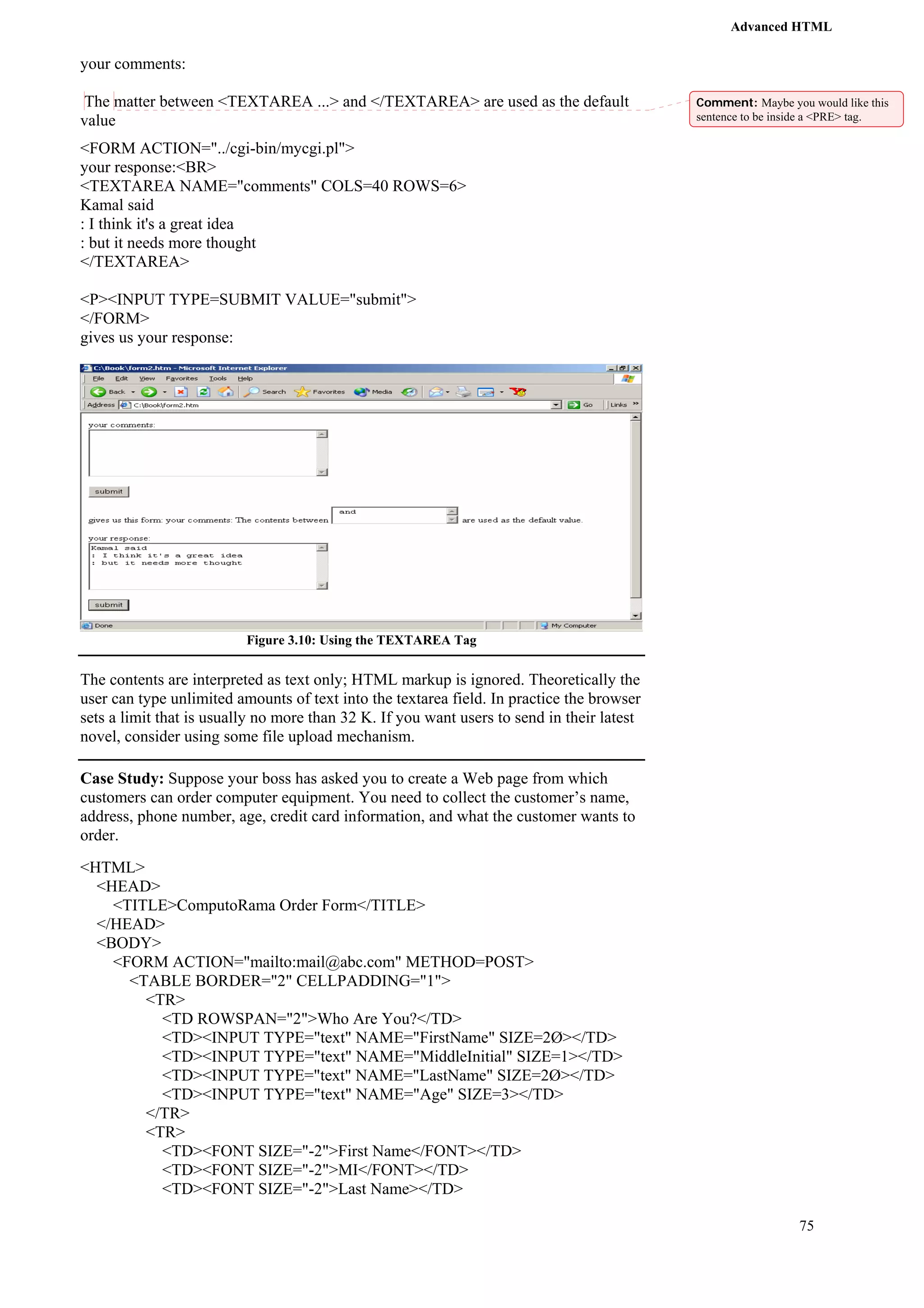 Advanced HTML 
75 
your comments: 
The matter between <TEXTAREA ...> and </TEXTAREA> are used as the default 
value 
<FORM ACTION="../cgi-bin/mycgi.pl"> 
your response:<BR> 
<TEXTAREA NAME="comments" COLS=40 ROWS=6> 
Kamal said 
: I think it's a great idea 
: but it needs more thought 
</TEXTAREA> 
<P><INPUT TYPE=SUBMIT VALUE="submit"> 
</FORM> 
gives us your response: 
Figure 3.10: Using the TEXTAREA Tag 
The contents are interpreted as text only; HTML markup is ignored. Theoretically the 
user can type unlimited amounts of text into the textarea field. In practice the browser 
sets a limit that is usually no more than 32 K. If you want users to send in their latest 
novel, consider using some file upload mechanism. 
Case Study: Suppose your boss has asked you to create a Web page from which 
customers can order computer equipment. You need to collect the customer’s name, 
address, phone number, age, credit card information, and what the customer wants to 
order. 
<HTML> 
<HEAD> 
<TITLE>ComputoRama Order Form</TITLE> 
</HEAD> 
<BODY> 
<FORM ACTION="mailto:mail@abc.com" METHOD=POST> 
<TABLE BORDER="2" CELLPADDING="1"> 
<TR> 
<TD ROWSPAN="2">Who Are You?</TD> 
<TD><INPUT TYPE="text" NAME="FirstName" SIZE=2Ø></TD> 
<TD><INPUT TYPE="text" NAME="MiddleInitial" SIZE=1></TD> 
<TD><INPUT TYPE="text" NAME="LastName" SIZE=2Ø></TD> 
<TD><INPUT TYPE="text" NAME="Age" SIZE=3></TD> 
</TR> 
<TR> 
<TD><FONT SIZE="-2">First Name</FONT></TD> 
<TD><FONT SIZE="-2">MI</FONT></TD> 
<TD><FONT SIZE="-2">Last Name></TD> 
Comment: Maybe you would like this 
sentence to be inside a <PRE> tag. 
 
