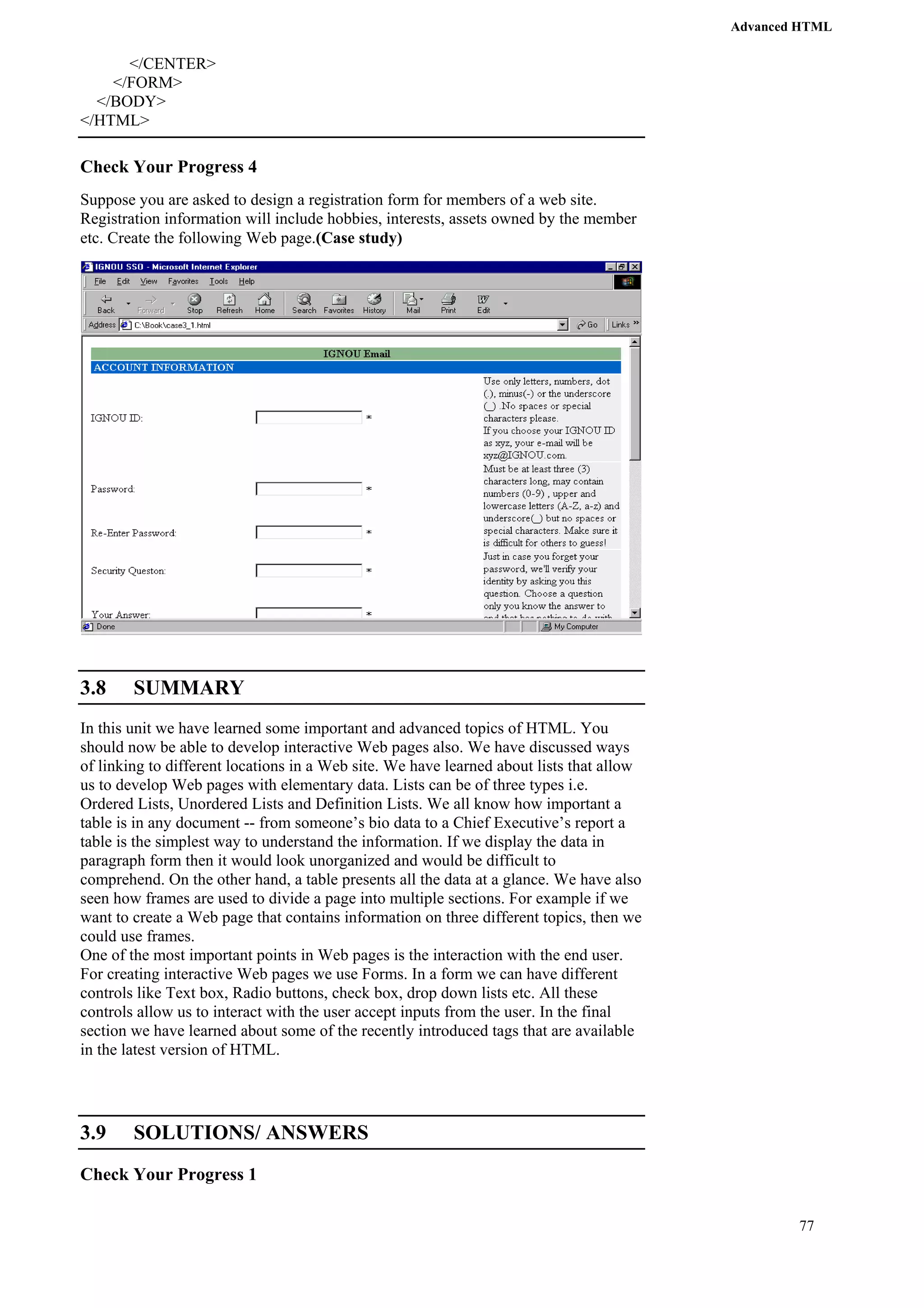 Advanced HTML 
77 
</CENTER> 
</FORM> 
</BODY> 
</HTML> 
Check Your Progress 4 
Suppose you are asked to design a registration form for members of a web site. 
Registration information will include hobbies, interests, assets owned by the member 
etc. Create the following Web page.(Case study) 
3.8 SUMMARY 
In this unit we have learned some important and advanced topics of HTML. You 
should now be able to develop interactive Web pages also. We have discussed ways 
of linking to different locations in a Web site. We have learned about lists that allow 
us to develop Web pages with elementary data. Lists can be of three types i.e. 
Ordered Lists, Unordered Lists and Definition Lists. We all know how important a 
table is in any document -- from someone’s bio data to a Chief Executive’s report a 
table is the simplest way to understand the information. If we display the data in 
paragraph form then it would look unorganized and would be difficult to 
comprehend. On the other hand, a table presents all the data at a glance. We have also 
seen how frames are used to divide a page into multiple sections. For example if we 
want to create a Web page that contains information on three different topics, then we 
could use frames. 
One of the most important points in Web pages is the interaction with the end user. 
For creating interactive Web pages we use Forms. In a form we can have different 
controls like Text box, Radio buttons, check box, drop down lists etc. All these 
controls allow us to interact with the user accept inputs from the user. In the final 
section we have learned about some of the recently introduced tags that are available 
in the latest version of HTML. 
3.9 SOLUTIONS/ ANSWERS 
Check Your Progress 1 
 