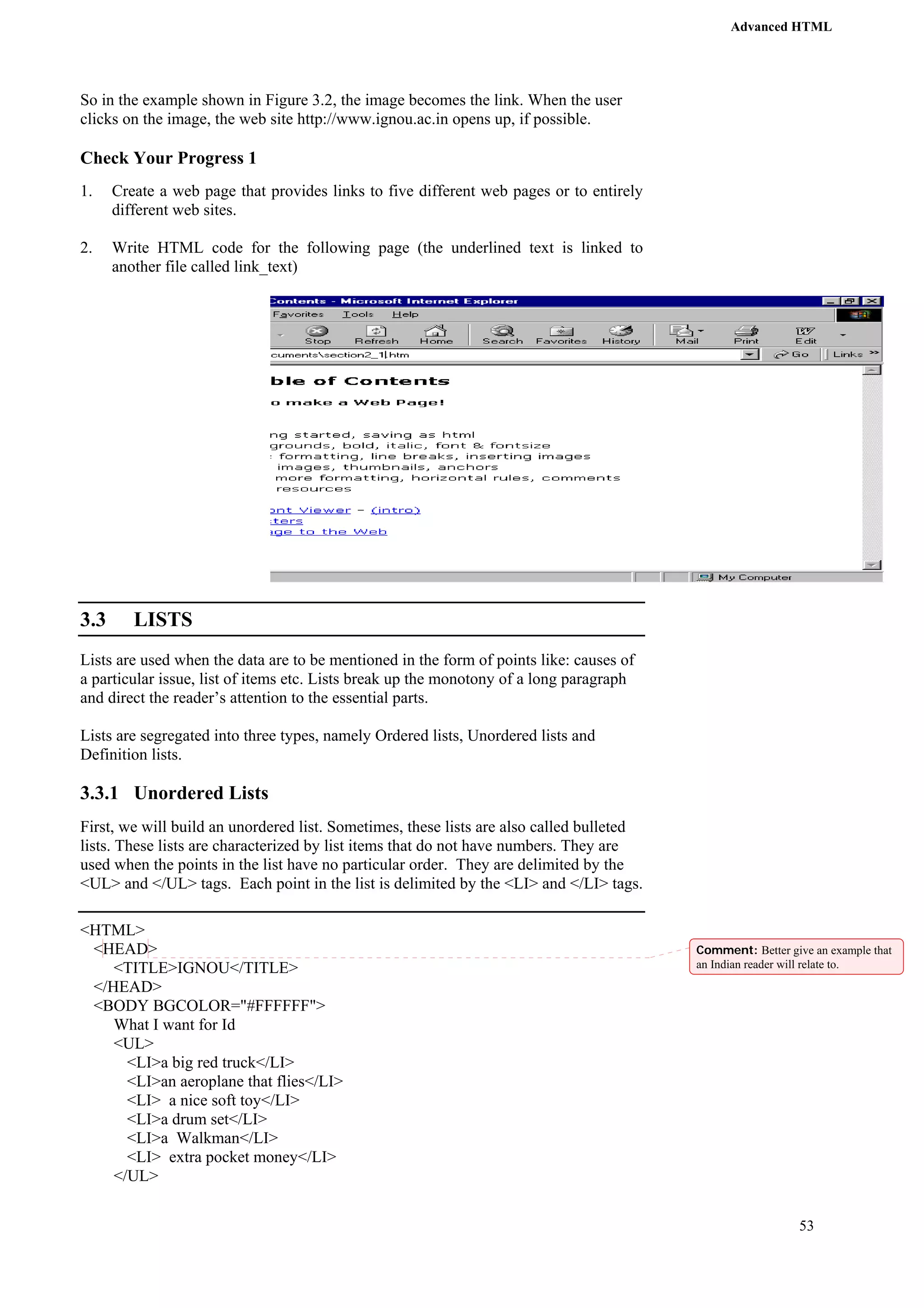Advanced HTML 
53 
So in the example shown in Figure 3.2, the image becomes the link. When the user 
clicks on the image, the web site http://www.ignou.ac.in opens up, if possible. 
Check Your Progress 1 
1. Create a web page that provides links to five different web pages or to entirely 
different web sites. 
2. Write HTML code for the following page (the underlined text is linked to 
another file called link_text) 
3.3 LISTS 
Lists are used when the data are to be mentioned in the form of points like: causes of 
a particular issue, list of items etc. Lists break up the monotony of a long paragraph 
and direct the reader’s attention to the essential parts. 
Lists are segregated into three types, namely Ordered lists, Unordered lists and 
Definition lists. 
3.3.1 Unordered Lists 
First, we will build an unordered list. Sometimes, these lists are also called bulleted 
lists. These lists are characterized by list items that do not have numbers. They are 
used when the points in the list have no particular order. They are delimited by the 
<UL> and </UL> tags. Each point in the list is delimited by the <LI> and </LI> tags. 
<HTML> 
<HEAD> 
<TITLE>IGNOU</TITLE> 
</HEAD> 
<BODY BGCOLOR="#FFFFFF"> 
What I want for Id 
<UL> 
<LI>a big red truck</LI> 
<LI>an aeroplane that flies</LI> 
<LI> a nice soft toy</LI> 
<LI>a drum set</LI> 
<LI>a Walkman</LI> 
<LI> extra pocket money</LI> 
</UL> 
Comment: Better give an example that 
an Indian reader will relate to. 
 