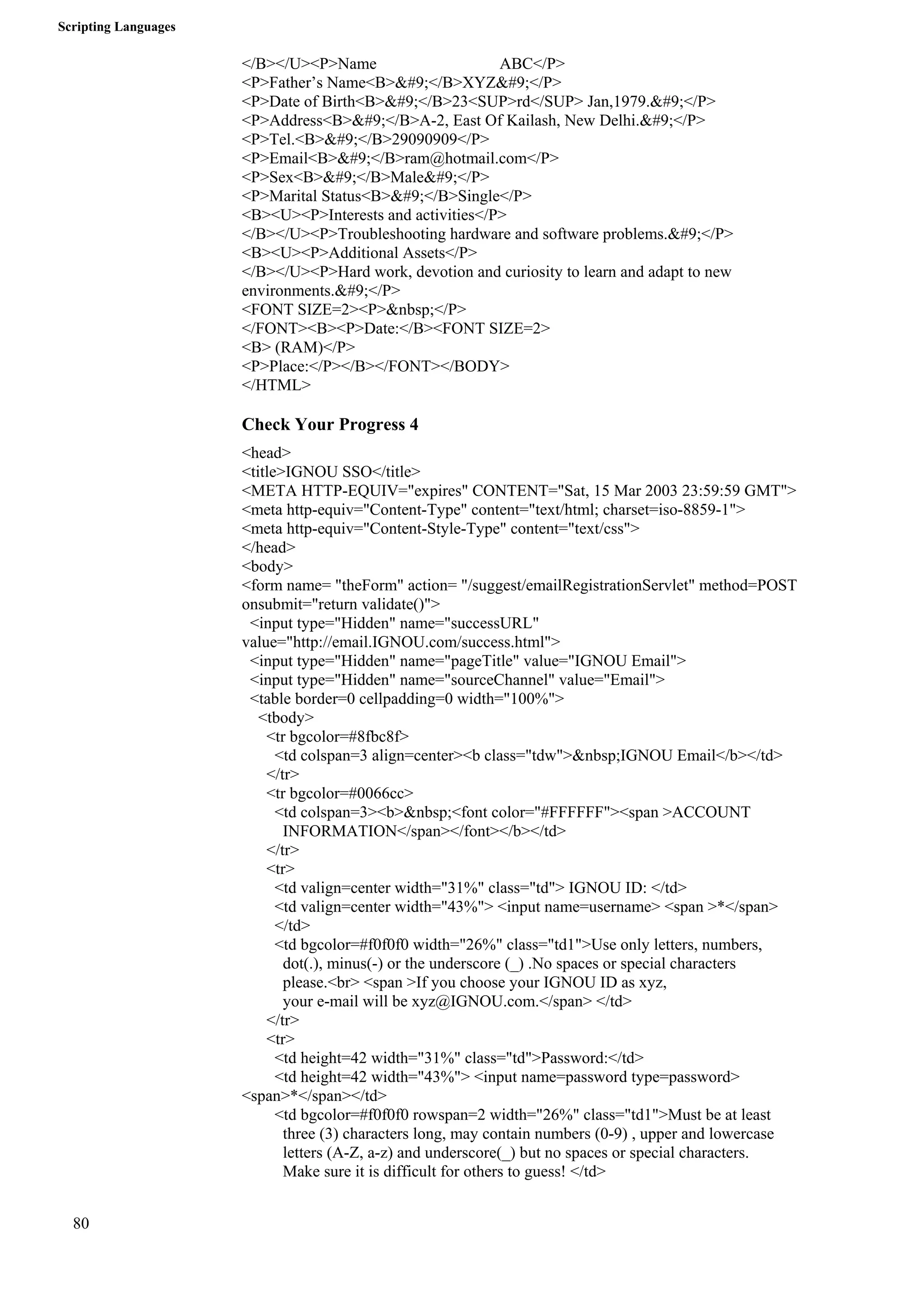 Scripting Languages 
80 
</B></U><P>Name ABC</P> 
<P>Father’s Name<B>&#9;</B>XYZ&#9;</P> 
<P>Date of Birth<B>&#9;</B>23<SUP>rd</SUP> Jan,1979.&#9;</P> 
<P>Address<B>&#9;</B>A-2, East Of Kailash, New Delhi.&#9;</P> 
<P>Tel.<B>&#9;</B>29090909</P> 
<P>Email<B>&#9;</B>ram@hotmail.com</P> 
<P>Sex<B>&#9;</B>Male&#9;</P> 
<P>Marital Status<B>&#9;</B>Single</P> 
<B><U><P>Interests and activities</P> 
</B></U><P>Troubleshooting hardware and software problems.&#9;</P> 
<B><U><P>Additional Assets</P> 
</B></U><P>Hard work, devotion and curiosity to learn and adapt to new 
environments.&#9;</P> 
<FONT SIZE=2><P>&nbsp;</P> 
</FONT><B><P>Date:</B><FONT SIZE=2> 
<B> (RAM)</P> 
<P>Place:</P></B></FONT></BODY> 
</HTML> 
Check Your Progress 4 
<head> 
<title>IGNOU SSO</title> 
<META HTTP-EQUIV="expires" CONTENT="Sat, 15 Mar 2003 23:59:59 GMT"> 
<meta http-equiv="Content-Type" content="text/html; charset=iso-8859-1"> 
<meta http-equiv="Content-Style-Type" content="text/css"> 
</head> 
<body> 
<form name= "theForm" action= "/suggest/emailRegistrationServlet" method=POST 
onsubmit="return validate()"> 
<input type="Hidden" name="successURL" 
value="http://email.IGNOU.com/success.html"> 
<input type="Hidden" name="pageTitle" value="IGNOU Email"> 
<input type="Hidden" name="sourceChannel" value="Email"> 
<table border=0 cellpadding=0 width="100%"> 
<tbody> 
<tr bgcolor=#8fbc8f> 
<td colspan=3 align=center><b class="tdw">&nbsp;IGNOU Email</b></td> 
</tr> 
<tr bgcolor=#0066cc> 
<td colspan=3><b>&nbsp;<font color="#FFFFFF"><span >ACCOUNT 
INFORMATION</span></font></b></td> 
</tr> 
<tr> 
<td valign=center width="31%" class="td"> IGNOU ID: </td> 
<td valign=center width="43%"> <input name=username> <span >*</span> 
</td> 
<td bgcolor=#f0f0f0 width="26%" class="td1">Use only letters, numbers, 
dot(.), minus(-) or the underscore (_) .No spaces or special characters 
please.<br> <span >If you choose your IGNOU ID as xyz, 
your e-mail will be xyz@IGNOU.com.</span> </td> 
</tr> 
<tr> 
<td height=42 width="31%" class="td">Password:</td> 
<td height=42 width="43%"> <input name=password type=password> 
<span>*</span></td> 
<td bgcolor=#f0f0f0 rowspan=2 width="26%" class="td1">Must be at least 
three (3) characters long, may contain numbers (0-9) , upper and lowercase 
letters (A-Z, a-z) and underscore(_) but no spaces or special characters. 
Make sure it is difficult for others to guess! </td> 
 