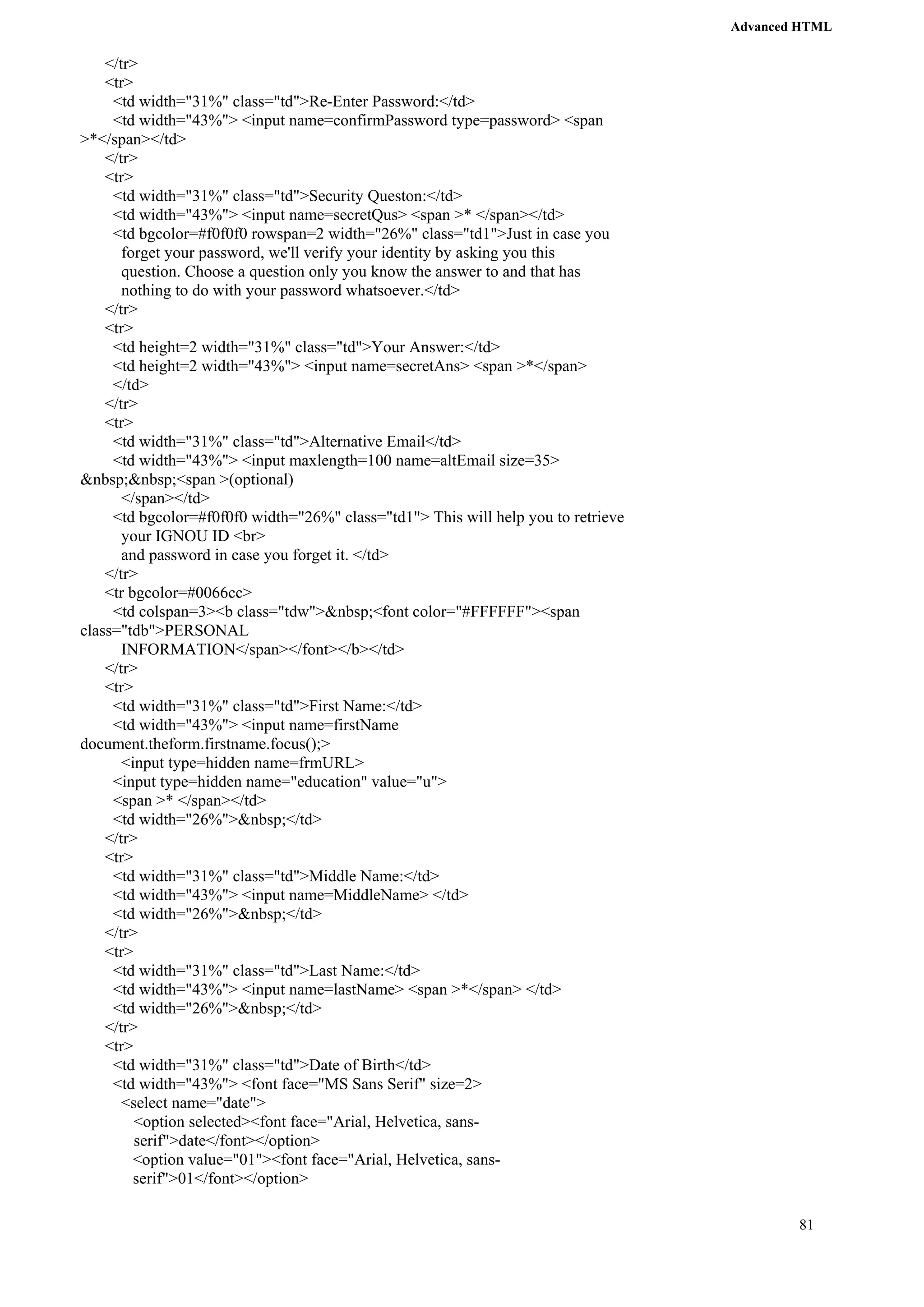 Advanced HTML 
81 
</tr> 
<tr> 
<td width="31%" class="td">Re-Enter Password:</td> 
<td width="43%"> <input name=confirmPassword type=password> <span 
>*</span></td> 
</tr> 
<tr> 
<td width="31%" class="td">Security Queston:</td> 
<td width="43%"> <input name=secretQus> <span >* </span></td> 
<td bgcolor=#f0f0f0 rowspan=2 width="26%" class="td1">Just in case you 
forget your password, we'll verify your identity by asking you this 
question. Choose a question only you know the answer to and that has 
nothing to do with your password whatsoever.</td> 
</tr> 
<tr> 
<td height=2 width="31%" class="td">Your Answer:</td> 
<td height=2 width="43%"> <input name=secretAns> <span >*</span> 
</td> 
</tr> 
<tr> 
<td width="31%" class="td">Alternative Email</td> 
<td width="43%"> <input maxlength=100 name=altEmail size=35> 
&nbsp;&nbsp;<span >(optional) 
</span></td> 
<td bgcolor=#f0f0f0 width="26%" class="td1"> This will help you to retrieve 
your IGNOU ID <br> 
and password in case you forget it. </td> 
</tr> 
<tr bgcolor=#0066cc> 
<td colspan=3><b class="tdw">&nbsp;<font color="#FFFFFF"><span 
class="tdb">PERSONAL 
INFORMATION</span></font></b></td> 
</tr> 
<tr> 
<td width="31%" class="td">First Name:</td> 
<td width="43%"> <input name=firstName 
document.theform.firstname.focus();> 
<input type=hidden name=frmURL> 
<input type=hidden name="education" value="u"> 
<span >* </span></td> 
<td width="26%">&nbsp;</td> 
</tr> 
<tr> 
<td width="31%" class="td">Middle Name:</td> 
<td width="43%"> <input name=MiddleName> </td> 
<td width="26%">&nbsp;</td> 
</tr> 
<tr> 
<td width="31%" class="td">Last Name:</td> 
<td width="43%"> <input name=lastName> <span >*</span> </td> 
<td width="26%">&nbsp;</td> 
</tr> 
<tr> 
<td width="31%" class="td">Date of Birth</td> 
<td width="43%"> <font face="MS Sans Serif" size=2> 
<select name="date"> 
<option selected><font face="Arial, Helvetica, sans-serif"> 
date</font></option> 
<option value="01"><font face="Arial, Helvetica, sans-serif"> 
01</font></option> 
 