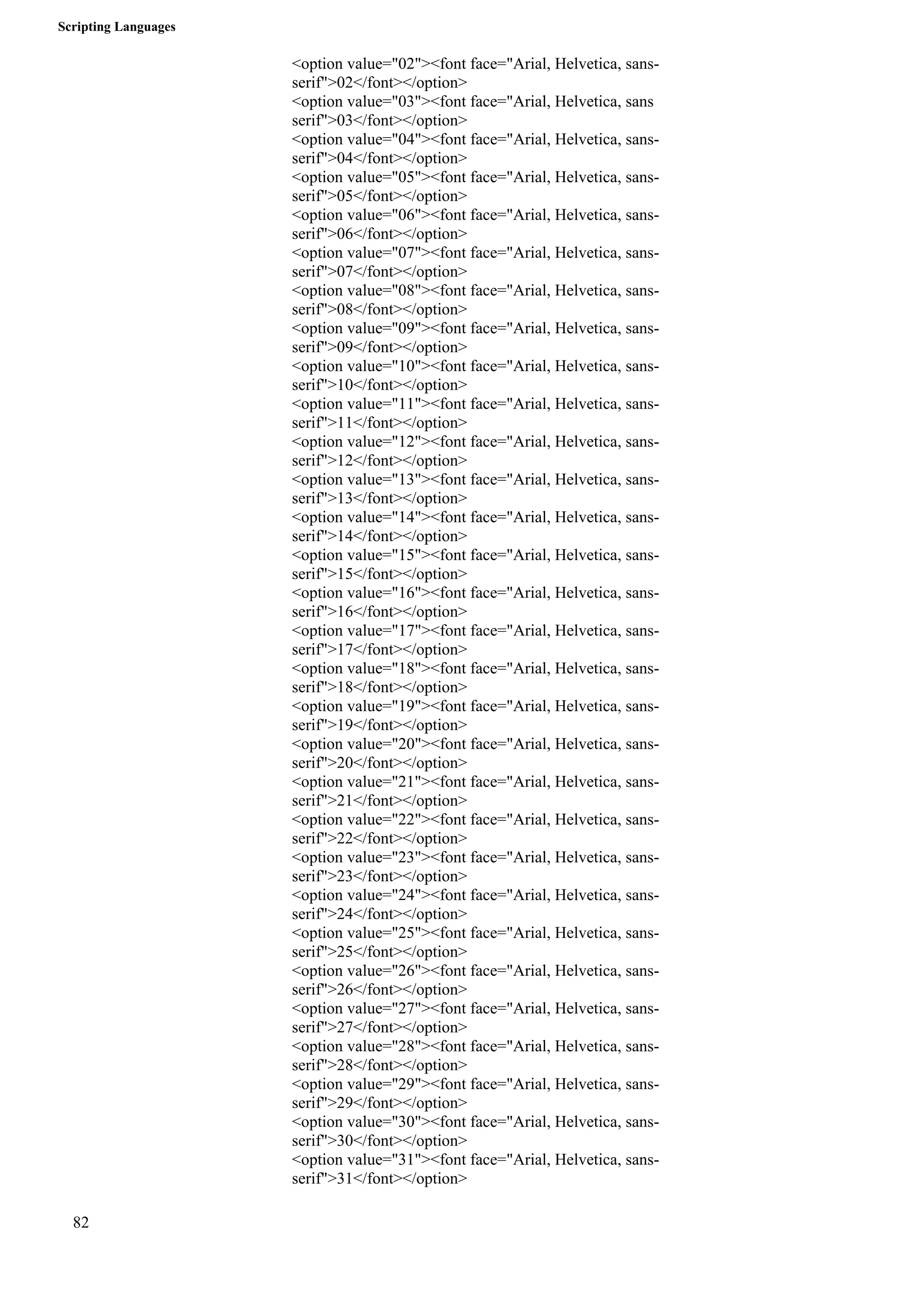 Scripting Languages 
82 
<option value="02"><font face="Arial, Helvetica, sans-serif"> 
02</font></option> 
<option value="03"><font face="Arial, Helvetica, sans 
serif">03</font></option> 
<option value="04"><font face="Arial, Helvetica, sans-serif"> 
04</font></option> 
<option value="05"><font face="Arial, Helvetica, sans-serif"> 
05</font></option> 
<option value="06"><font face="Arial, Helvetica, sans-serif"> 
06</font></option> 
<option value="07"><font face="Arial, Helvetica, sans-serif"> 
07</font></option> 
<option value="08"><font face="Arial, Helvetica, sans-serif"> 
08</font></option> 
<option value="09"><font face="Arial, Helvetica, sans-serif"> 
09</font></option> 
<option value="10"><font face="Arial, Helvetica, sans-serif"> 
10</font></option> 
<option value="11"><font face="Arial, Helvetica, sans-serif"> 
11</font></option> 
<option value="12"><font face="Arial, Helvetica, sans-serif"> 
12</font></option> 
<option value="13"><font face="Arial, Helvetica, sans-serif"> 
13</font></option> 
<option value="14"><font face="Arial, Helvetica, sans-serif"> 
14</font></option> 
<option value="15"><font face="Arial, Helvetica, sans-serif"> 
15</font></option> 
<option value="16"><font face="Arial, Helvetica, sans-serif"> 
16</font></option> 
<option value="17"><font face="Arial, Helvetica, sans-serif"> 
17</font></option> 
<option value="18"><font face="Arial, Helvetica, sans-serif"> 
18</font></option> 
<option value="19"><font face="Arial, Helvetica, sans-serif"> 
19</font></option> 
<option value="20"><font face="Arial, Helvetica, sans-serif"> 
20</font></option> 
<option value="21"><font face="Arial, Helvetica, sans-serif"> 
21</font></option> 
<option value="22"><font face="Arial, Helvetica, sans-serif"> 
22</font></option> 
<option value="23"><font face="Arial, Helvetica, sans-serif"> 
23</font></option> 
<option value="24"><font face="Arial, Helvetica, sans-serif"> 
24</font></option> 
<option value="25"><font face="Arial, Helvetica, sans-serif"> 
25</font></option> 
<option value="26"><font face="Arial, Helvetica, sans-serif"> 
26</font></option> 
<option value="27"><font face="Arial, Helvetica, sans-serif"> 
27</font></option> 
<option value="28"><font face="Arial, Helvetica, sans-serif"> 
28</font></option> 
<option value="29"><font face="Arial, Helvetica, sans-serif"> 
29</font></option> 
<option value="30"><font face="Arial, Helvetica, sans-serif"> 
30</font></option> 
<option value="31"><font face="Arial, Helvetica, sans-serif"> 
31</font></option> 
 