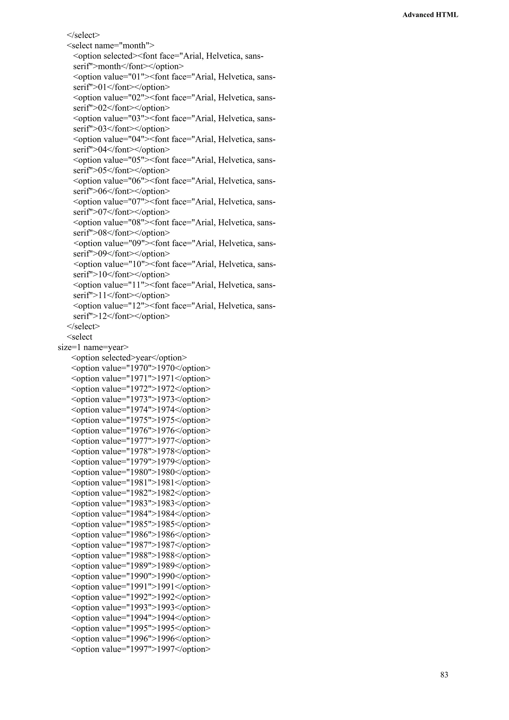 Advanced HTML 
83 
</select> 
<select name="month"> 
<option selected><font face="Arial, Helvetica, sans-serif"> 
month</font></option> 
<option value="01"><font face="Arial, Helvetica, sans-serif"> 
01</font></option> 
<option value="02"><font face="Arial, Helvetica, sans-serif"> 
02</font></option> 
<option value="03"><font face="Arial, Helvetica, sans-serif"> 
03</font></option> 
<option value="04"><font face="Arial, Helvetica, sans-serif"> 
04</font></option> 
<option value="05"><font face="Arial, Helvetica, sans-serif"> 
05</font></option> 
<option value="06"><font face="Arial, Helvetica, sans-serif"> 
06</font></option> 
<option value="07"><font face="Arial, Helvetica, sans-serif"> 
07</font></option> 
<option value="08"><font face="Arial, Helvetica, sans-serif"> 
08</font></option> 
<option value="09"><font face="Arial, Helvetica, sans-serif"> 
09</font></option> 
<option value="10"><font face="Arial, Helvetica, sans-serif"> 
10</font></option> 
<option value="11"><font face="Arial, Helvetica, sans-serif"> 
11</font></option> 
<option value="12"><font face="Arial, Helvetica, sans-serif"> 
12</font></option> 
</select> 
<select 
size=1 name=year> 
<option selected>year</option> 
<option value="1970">1970</option> 
<option value="1971">1971</option> 
<option value="1972">1972</option> 
<option value="1973">1973</option> 
<option value="1974">1974</option> 
<option value="1975">1975</option> 
<option value="1976">1976</option> 
<option value="1977">1977</option> 
<option value="1978">1978</option> 
<option value="1979">1979</option> 
<option value="1980">1980</option> 
<option value="1981">1981</option> 
<option value="1982">1982</option> 
<option value="1983">1983</option> 
<option value="1984">1984</option> 
<option value="1985">1985</option> 
<option value="1986">1986</option> 
<option value="1987">1987</option> 
<option value="1988">1988</option> 
<option value="1989">1989</option> 
<option value="1990">1990</option> 
<option value="1991">1991</option> 
<option value="1992">1992</option> 
<option value="1993">1993</option> 
<option value="1994">1994</option> 
<option value="1995">1995</option> 
<option value="1996">1996</option> 
<option value="1997">1997</option> 
 