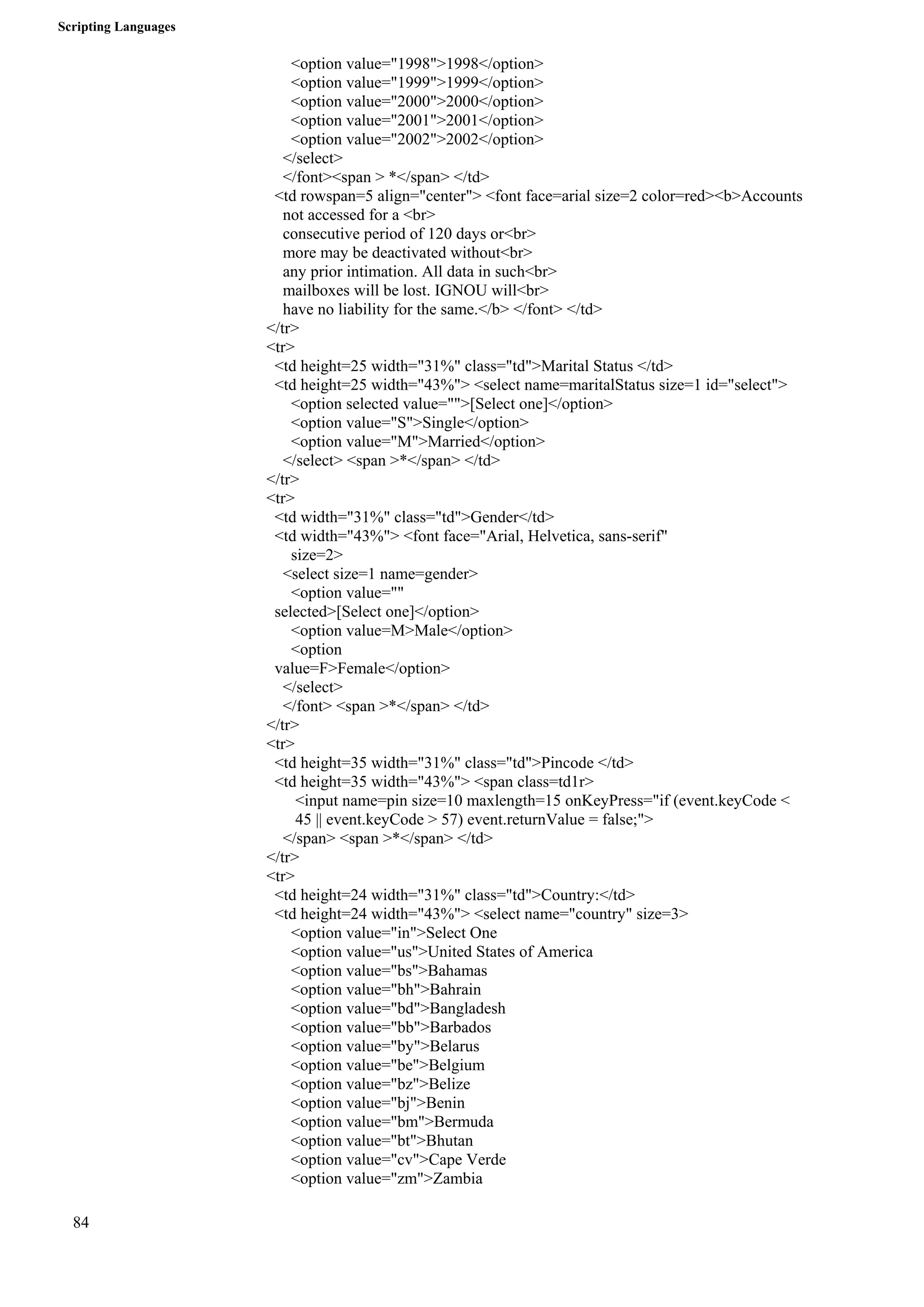 Scripting Languages 
84 
<option value="1998">1998</option> 
<option value="1999">1999</option> 
<option value="2000">2000</option> 
<option value="2001">2001</option> 
<option value="2002">2002</option> 
</select> 
</font><span > *</span> </td> 
<td rowspan=5 align="center"> <font face=arial size=2 color=red><b>Accounts 
not accessed for a <br> 
consecutive period of 120 days or<br> 
more may be deactivated without<br> 
any prior intimation. All data in such<br> 
mailboxes will be lost. IGNOU will<br> 
have no liability for the same.</b> </font> </td> 
</tr> 
<tr> 
<td height=25 width="31%" class="td">Marital Status </td> 
<td height=25 width="43%"> <select name=maritalStatus size=1 id="select"> 
<option selected value="">[Select one]</option> 
<option value="S">Single</option> 
<option value="M">Married</option> 
</select> <span >*</span> </td> 
</tr> 
<tr> 
<td width="31%" class="td">Gender</td> 
<td width="43%"> <font face="Arial, Helvetica, sans-serif" 
size=2> 
<select size=1 name=gender> 
<option value="" 
selected>[Select one]</option> 
<option value=M>Male</option> 
<option 
value=F>Female</option> 
</select> 
</font> <span >*</span> </td> 
</tr> 
<tr> 
<td height=35 width="31%" class="td">Pincode </td> 
<td height=35 width="43%"> <span class=td1r> 
<input name=pin size=10 maxlength=15 onKeyPress="if (event.keyCode < 
45 || event.keyCode > 57) event.returnValue = false;"> 
</span> <span >*</span> </td> 
</tr> 
<tr> 
<td height=24 width="31%" class="td">Country:</td> 
<td height=24 width="43%"> <select name="country" size=3> 
<option value="in">Select One 
<option value="us">United States of America 
<option value="bs">Bahamas 
<option value="bh">Bahrain 
<option value="bd">Bangladesh 
<option value="bb">Barbados 
<option value="by">Belarus 
<option value="be">Belgium 
<option value="bz">Belize 
<option value="bj">Benin 
<option value="bm">Bermuda 
<option value="bt">Bhutan 
<option value="cv">Cape Verde 
<option value="zm">Zambia 
 