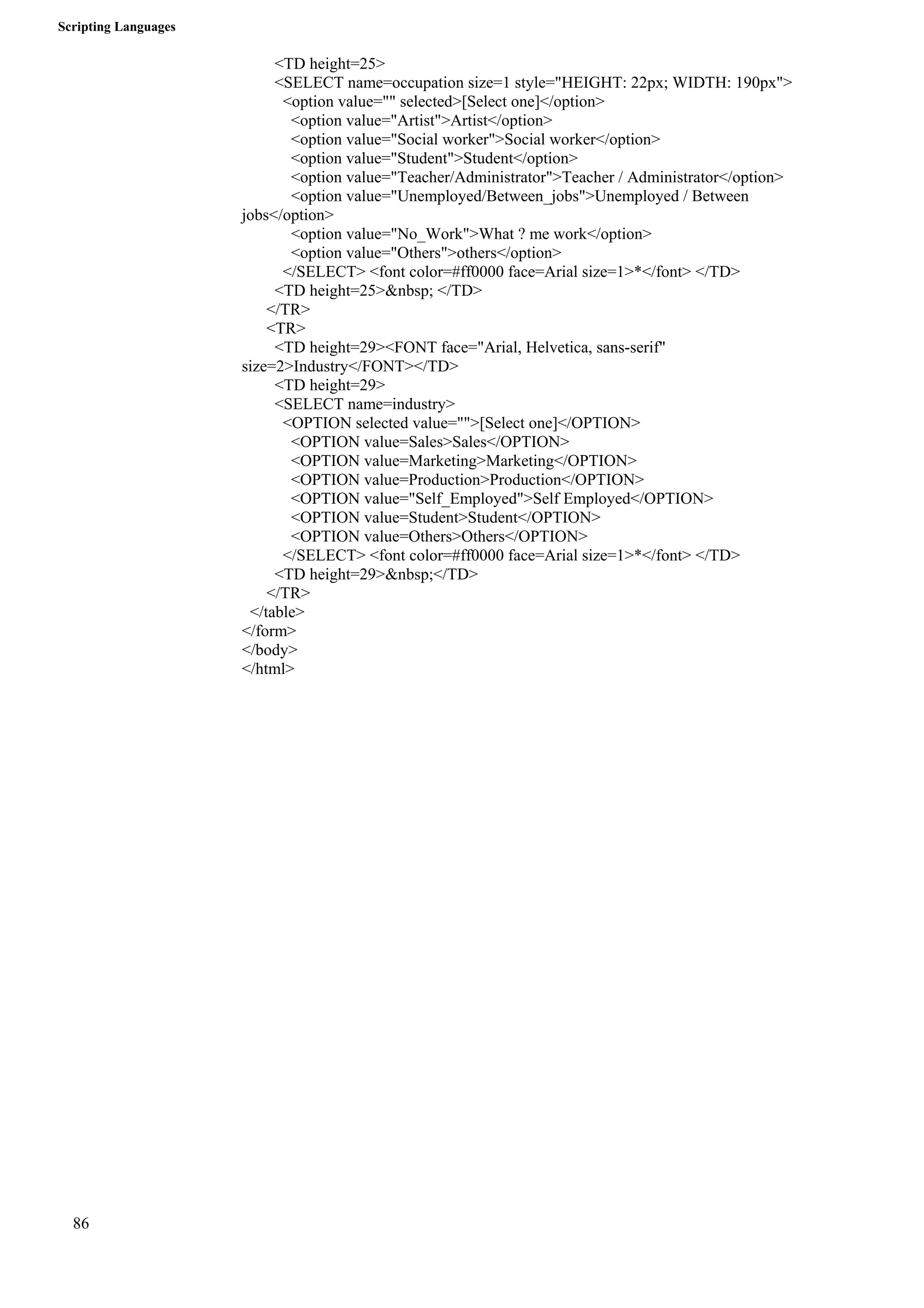 Scripting Languages 
86 
<TD height=25> 
<SELECT name=occupation size=1 style="HEIGHT: 22px; WIDTH: 190px"> 
<option value="" selected>[Select one]</option> 
<option value="Artist">Artist</option> 
<option value="Social worker">Social worker</option> 
<option value="Student">Student</option> 
<option value="Teacher/Administrator">Teacher / Administrator</option> 
<option value="Unemployed/Between_jobs">Unemployed / Between 
jobs</option> 
<option value="No_Work">What ? me work</option> 
<option value="Others">others</option> 
</SELECT> <font color=#ff0000 face=Arial size=1>*</font> </TD> 
<TD height=25>&nbsp; </TD> 
</TR> 
<TR> 
<TD height=29><FONT face="Arial, Helvetica, sans-serif" 
size=2>Industry</FONT></TD> 
<TD height=29> 
<SELECT name=industry> 
<OPTION selected value="">[Select one]</OPTION> 
<OPTION value=Sales>Sales</OPTION> 
<OPTION value=Marketing>Marketing</OPTION> 
<OPTION value=Production>Production</OPTION> 
<OPTION value="Self_Employed">Self Employed</OPTION> 
<OPTION value=Student>Student</OPTION> 
<OPTION value=Others>Others</OPTION> 
</SELECT> <font color=#ff0000 face=Arial size=1>*</font> </TD> 
<TD height=29>&nbsp;</TD> 
</TR> 
</table> 
</form> 
</body> 
</html> 
