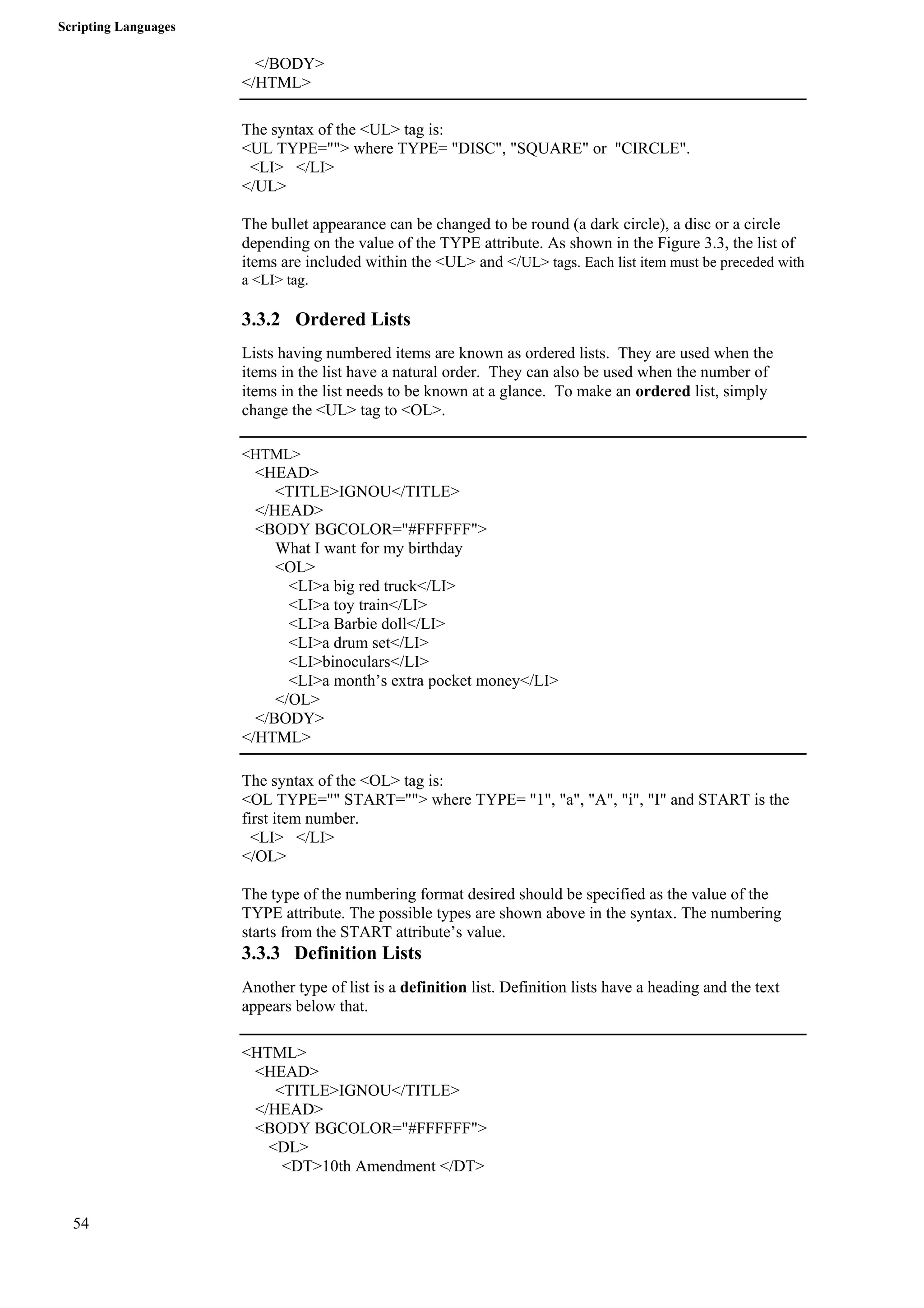 Scripting Languages 
54 
</BODY> 
</HTML> 
The syntax of the <UL> tag is: 
<UL TYPE=""> where TYPE= "DISC", "SQUARE" or "CIRCLE". 
<LI> </LI> 
</UL> 
The bullet appearance can be changed to be round (a dark circle), a disc or a circle 
depending on the value of the TYPE attribute. As shown in the Figure 3.3, the list of 
items are included within the <UL> and </UL> tags. Each list item must be preceded with 
a <LI> tag. 
3.3.2 Ordered Lists 
Lists having numbered items are known as ordered lists. They are used when the 
items in the list have a natural order. They can also be used when the number of 
items in the list needs to be known at a glance. To make an ordered list, simply 
change the <UL> tag to <OL>. 
<HTML> 
<HEAD> 
<TITLE>IGNOU</TITLE> 
</HEAD> 
<BODY BGCOLOR="#FFFFFF"> 
What I want for my birthday 
<OL> 
<LI>a big red truck</LI> 
<LI>a toy train</LI> 
<LI>a Barbie doll</LI> 
<LI>a drum set</LI> 
<LI>binoculars</LI> 
<LI>a month’s extra pocket money</LI> 
</OL> 
</BODY> 
</HTML> 
The syntax of the <OL> tag is: 
<OL TYPE="" START=""> where TYPE= "1", "a", "A", "i", "I" and START is the 
first item number. 
<LI> </LI> 
</OL> 
The type of the numbering format desired should be specified as the value of the 
TYPE attribute. The possible types are shown above in the syntax. The numbering 
starts from the START attribute’s value. 
3.3.3 Definition Lists 
Another type of list is a definition list. Definition lists have a heading and the text 
appears below that. 
<HTML> 
<HEAD> 
<TITLE>IGNOU</TITLE> 
</HEAD> 
<BODY BGCOLOR="#FFFFFF"> 
<DL> 
<DT>10th Amendment </DT> 
 