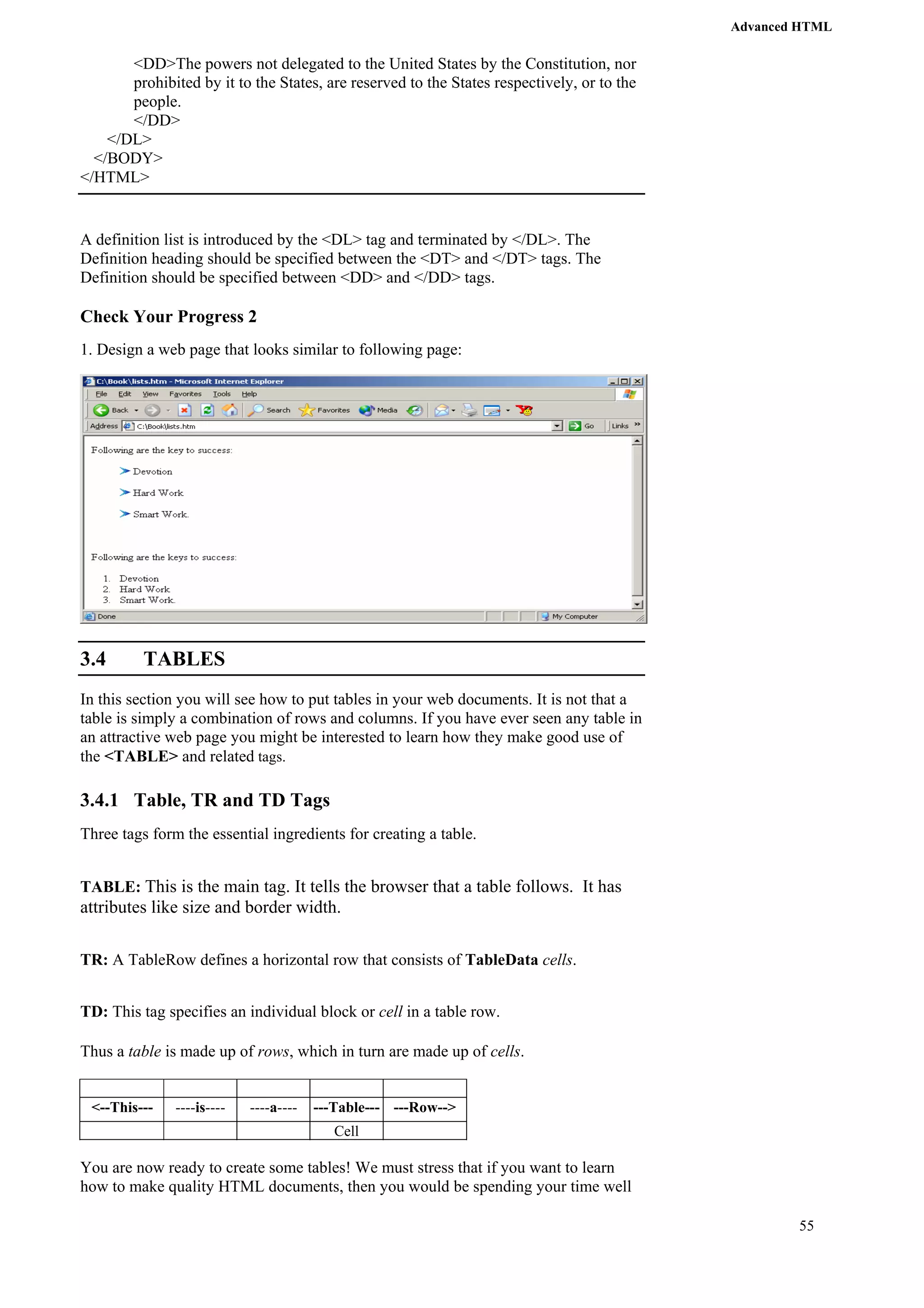 Advanced HTML 
55 
<DD>The powers not delegated to the United States by the Constitution, nor 
prohibited by it to the States, are reserved to the States respectively, or to the 
people. 
</DD> 
</DL> 
</BODY> 
</HTML> 
A definition list is introduced by the <DL> tag and terminated by </DL>. The 
Definition heading should be specified between the <DT> and </DT> tags. The 
Definition should be specified between <DD> and </DD> tags. 
Check Your Progress 2 
1. Design a web page that looks similar to following page: 
3.4 TABLES 
In this section you will see how to put tables in your web documents. It is not that a 
table is simply a combination of rows and columns. If you have ever seen any table in 
an attractive web page you might be interested to learn how they make good use of 
the <TABLE> and related tags. 
3.4.1 Table, TR and TD Tags 
Three tags form the essential ingredients for creating a table. 
TABLE: This is the main tag. It tells the browser that a table follows. It has 
attributes like size and border width. 
TR: A TableRow defines a horizontal row that consists of TableData cells. 
TD: This tag specifies an individual block or cell in a table row. 
Thus a table is made up of rows, which in turn are made up of cells. 
<--This--- ----is---- ----a---- ---Table--- ---Row--> 
Cell 
You are now ready to create some tables! We must stress that if you want to learn 
how to make quality HTML documents, then you would be spending your time well 
 