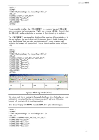 Advanced HTML 
61 
<HTML> 
<HEAD> 
<TITLE>My Frame Page- The Master Page</TITLE> 
</HEAD> 
<FRAMESET COLS="50%,50%"> 
<FRAME SRC="One.htm"> 
<FRAME SRC="Two.htm"> 
</FRAMESET> 
</HTML> 
You also need to note here that <FRAMESET> is a container tag, and <FRAME> 
is not. A container tag has an opening <TAG> and a closing </TAG>. So notice that 
the <FRAME> tag has no delimiter to terminate it. Everything is in its attributes. 
The <FRAMESET> tag does all the dividing of the page into different windows. It 
also has attributes that specify how to divide them up. Can we divide the page into 
more than 2 pieces? Yes, just make sure that you specify a page to occupy each 
section or the browser will get confused. Look at the code and the output in Figure 
3.10. 
<HTML> 
<HEAD> 
<TITLE>My Frame Page- The Master Page</TITLE> 
</HEAD> 
<FRAMESET COLS="20%,20%,20%,20%,20%"> 
<FRAME SRC="One.htm"> 
<FRAME SRC="Two.htm"> 
<FRAME SRC="Three.htm"> 
<FRAME SRC="Four.htm"> 
<FRAME SRC="Five.htm"> 
</FRAMESET> 
</HTML> 
Figure 3.3: A Web Page with Five Frames 
It is only a small step to making the frames all of different sizes. Just make sure your 
arithmetic is correct and that the percentages you specify add up to 100, or the 
browser will come up with its own interpretation. 
If we divide the page into ROWS instead of COLS we get a different layout. 
<HTML> 
<HEAD> 
<TITLE>My Frame Page- The Master Page</TITLE> 
</HEAD> 
<FRAMESET ROWS="10%,20%,30%,15%,25%"> 
<FRAME SRC="One.htm"> 
<FRAME SRC="Two.htm"> 
<FRAME SRC="Three.htm"> 
<FRAME SRC="Four.htm"> 
 