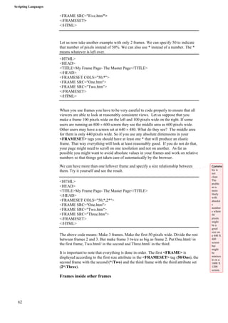 Scripting Languages 
62 
<FRAME SRC="Five.htm"> 
</FRAMESET> 
</HTML> 
Let us now take another example with only 2 frames. We can specify 50 to indicate 
that number of pixels instead of 50%. We can also use * instead of a number. The * 
means whatever is left over. 
<HTML> 
<HEAD> 
<TITLE>My Frame Page- The Master Page</TITLE> 
</HEAD> 
<FRAMESET COLS="50,*"> 
<FRAME SRC="One.htm"> 
<FRAME SRC="Two.htm"> 
</FRAMESET> 
</HTML> 
When you use frames you have to be very careful to code properly to ensure that all 
viewers are able to look at reasonably consistent views. Let us suppose that you 
make a frame 100 pixels wide on the left and 100 pixels wide on the right. If some 
users are running an 800 × 600 screen they see the middle area as 600 pixels wide. 
Other users may have a screen set at 640 × 480. What do they see? The middle area 
for them is only 440 pixels wide. So if you use any absolute dimensions in your 
<FRAMESET> tags you should have at least one * that will produce an elastic 
frame. That way everything will look at least reasonably good. If you do not do that, 
your page might need to scroll on one resolution and not on another. As far as 
possible you might want to avoid absolute values in your frames and work on relative 
numbers so that things get taken care of automatically by the browser. 
We can have more than one leftover frame and specify a size relationship between 
them. Try it yourself and see the result. 
<HTML> 
<HEAD> 
<TITLE>My Frame Page- The Master Page</TITLE> 
</HEAD> 
<FRAMESET COLS="50,*,2*"> 
<FRAME SRC="One.htm"> 
<FRAME SRC="Two.htm"> 
<FRAME SRC="Three.htm"> 
</FRAMESET> 
</HTML> 
The above code means: Make 3 frames. Make the first 50 pixels wide. Divide the rest 
between frames 2 and 3. But make frame 3 twice as big as frame 2. Put One.html/ in 
the first frame, Two.html/ in the second and Three.html/ in the third. 
It is important to note that everything is done in order. The first <FRAME> is 
displayed according to the first size attribute in the <FRAMESET> tag (50/One), the 
second frame with the second (*/Two) and the third frame with the third attribute set 
(2*/Three). 
Frames inside other frames 
Comme 
his is 
not 
clear. 
The 
proble 
m is 
more 
likely 
with 
absolut 
e 
number 
s where 
50 
pixels 
might 
be a 
good 
size on 
a 640 X 
480 
screen 
but 
might 
be 
miniscu 
le on a 
1600 X 
1200 
screen. 
 