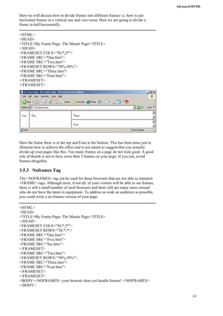Advanced HTML 
63 
Here we will discuss how to divide frames into different frames i.e. how to put 
horizontal frames in a vertical one and vice-versa. Here we are going to divide a 
frame in half horizontally. 
<HTML> 
<HEAD> 
<TITLE>My Frame Page- The Master Page</TITLE> 
</HEAD> 
<FRAMESET COLS="50,*,2*"> 
<FRAME SRC="One.htm"> 
<FRAME SRC="Two.htm"> 
<FRAMESET ROWS="50%,50%"> 
<FRAME SRC="Three.htm"> 
<FRAME SRC="Four.htm"> 
</FRAMESET> 
</FRAMESET> 
Here the frame three is at the top and Four at the bottom. This has been done just to 
illustrate how to achieve the effect and is not meant to suggest that you actually 
divide up your pages like this. Too many frames on a page do not look good. A good 
rule of thumb is not to have more than 3 frames on your page. If you can, avoid 
frames altogether. 
3.5.3 Noframes Tag 
The <NOFRAMES> tag can be used for those browsers that are not able to interpret 
<FRAME> tags. Although most, if not all, of your visitors will be able to see frames, 
there is still a small number of such browsers and there still are many users around 
who do not have the latest in equipment. To address as wide an audience as possible, 
you could write a no-frames version of your page. 
<HTML> 
<HEAD> 
<TITLE>My Frame Page- The Master Page</TITLE> 
</HEAD> 
<FRAMESET COLS="50,*,2*"> 
<FRAMESET ROWS="50,*,*"> 
<FRAME SRC="One.htm"> 
<FRAME SRC="Five.htm"> 
<FRAME SRC="Six.htm"> 
</FRAMESET> 
<FRAME SRC="Two.htm"> 
<FRAMESET ROWS="50%,50%"> 
<FRAME SRC="Three.htm"> 
<FRAME SRC="Four.htm"> 
</FRAMESET> 
</FRAMESET> 
<BODY><NOFRAMES> your browser does not handle frames! </NOFRAMES> 
</BODY> 
 