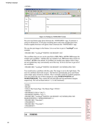 Scripting Languages 
64 
</HTML> 
Figure 3.4: Putting in a NOFRAMES Version 
Put your non-frames page down between the <NOFRAMES> tags. If someone is 
using an old browser, it will skip everything above and come straight down here. 
Frames-capable browsers will ignore what is between the <NOFRAMES> tags. 
We can also put images in the frames. Let us see how to put in “world.gif” as an 
example. 
<FRAME SRC="world.gif" WIDTH=146 HEIGHT=162> 
The scrollbars that you see can be specified as YES, NO or AUTO. YES means the 
window gets scrollbars - whether they are needed or not. NO means there will be no 
scrollbars. AUTO is the default. If scrollbars are needed, they appear while if they 
are not needed they stay conveniently out of the way. So let us see how to get rid of 
our scrollbars. 
<FRAME SRC="world.gif" WIDTH=146 HEIGHT=162 SCROLLING=NO> 
You would notice a problem with this code. The image is not in the right frame. The 
next two attributes deal with margins. The browser automatically gives each frame 
some empty space around its contents. This is normally useful for aesthetic purposes. 
You can control the size of these margins by using MARGINWIDTH and 
MARGINHEIGHT. They control the left and right and top and bottom margins 
respectively. We will set them both to 1. (1 is the minimum) 
<HTML> 
<HEAD> 
<TITLE>My Frame Page- The Master Page</TITLE> 
</HEAD> 
<FRAMESET COLS="146,*"> 
<FRAMESET ROWS="162,*"> 
<FRAME SRC="world.gif" WIDTH=146 HEIGHT=162 SCROLLING=NO 
MARGINWIDTH=1 MARGINHEIGHT=1> 
<FRAME SRC="One.htm"> 
</FRAMESET> 
<FRAME SRC="Two.htm"> 
</FRAMESET> 
3.6 FORMS 
Comme 
lease 
check 
out all 
the 
code 
for 
FRAM 
ES by 
running 
it 
exactly 
as it 
appears 
. 
 