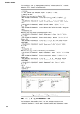 Scripting Languages 
68 
The following is code for making a table containing different options for 3 different 
questions. Try it yourself and see the result. 
<CENTER> 
<TABLE WIDTH=600 BORDER=1 CELLSPACING=1><TR> 
<TD WIDTH=199> 
Which of these guys are your friends?<BR> 
<INPUT TYPE=CHECKBOX NAME="Friend?..Ajay" VALUE="YES"> Ajay 
<BR> 
<INPUT TYPE=CHECKBOX NAME="Friend?..Rohan" VALUE="YES"> Rohan 
<BR> 
<INPUT TYPE=CHECKBOX NAME="Friend?..Tarun" VALUE="YES"> 
Tarun<BR> 
<INPUT TYPE=CHECKBOX NAME="Friend?..BU" VALUE="YES"> Bunty<P> 
</TD> 
<TD WIDTH=200> 
Which of these guys would you lend money to?<BR> 
<INPUT TYPE=CHECKBOX NAME="Lend money?...Ajay" VALUE="YES"> 
Ajay <BR> 
<INPUT TYPE=CHECKBOX NAME="Lend money?...Rohan" VALUE="YES"> 
Rohan <BR> 
<INPUT TYPE=CHECKBOX NAME="Lend money?...Tarun" VALUE="YES"> 
Tarun<BR> 
<INPUT TYPE=CHECKBOX NAME="Lend money?...BU" VALUE="YES"> 
Bunty<P> 
</TD> 
<TD WIDTH=199> 
Which of these guys would you trust with your sister?<BR> 
<INPUT TYPE=CHECKBOX NAME="Date sister?...Ajay" VALUE="YES"> Ajay 
<BR> 
<INPUT TYPE=CHECKBOX NAME="Date sister?...Rohan" VALUE="YES"> 
Rohan <BR> 
<INPUT TYPE=CHECKBOX NAME="Date sister?...Tarun" VALUE="YES"> 
Tarun<BR> 
<INPUT TYPE=CHECKBOX NAME="Date sister?...BU" VALUE="YES"> 
Bunty<P> 
</TD> 
</TR></TABLE> 
</CENTER> 
Figure 3.6: A Form on a Web Page with Checkboxes 
3.6.5 SELECT Tag and Pull Down Lists 
The next type of input is a Pull Down List. With this type you have to use 
<SELECT> instead of <INPUT> and it also has a closing tag. This control is used 
 