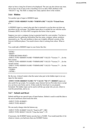Advanced HTML 
69 
when we have a long list of items to be displayed. The user can also choose any item. 
All we have to do to turn it into a Scrolling List is to add a SIZE attribute to the 
<SELECT> tag. The SIZE is simply how many options show in the window. 
3.6.6 Hidden 
Yet another type of input is HIDDEN input. 
<INPUT TYPE=HIDDEN NAME="FORMNAME" VALUE="Friend Form 
1"> 
A HIDDEN input is a name/value pair that is returned to you but does not show up 
anywhere on the web page. The hidden input above is needed for use with the mailto 
Formatter (MTF). It is how MTF recognizes the forms it has to parse. 
Suppose you were a company trying to generate leads for a new product. You have a 
standard form for gathering information that has name, company, phone, products 
interested in, etc. The only problem is there are 6 slightly different versions of the 
form in 6 different places. You need to know what is coming from where. What to 
do? 
You could add a HIDDEN input to your forms like this: 
<HTML> 
<BODY> 
<FORM METHOD=POST> 
<INPUT TYPE=HIDDEN NAME="FORMNAME" VALUE="Version 1"> ...for the 
first version 
<INPUT TYPE=HIDDEN NAME="FORMNAME" VALUE="Version 2"> ...for the 
second version 
<INPUT TYPE=HIDDEN NAME="FORMNAME" VALUE="Version 3"> ...for the 
third version 
</FORM> 
</HTML> 
By the way, it doesn't matter what the name/value pair in the hidden input is (or any 
input for that matter). 
<INPUT TYPE=HIDDEN NAME="E" VALUE="Mc^2"> HIDDEN inputs are 
also useful for cgi scripts. For example, many Internet Service Providers have a script 
you can have your forms sent to. It then sends the form back to you properly 
formatted. The hidden input can be used to tell the cgi script who you are, where to 
send the parsed data, and so on. 
3.6.7 Submit and Reset 
Submit and Reset are special types of input buttons. Submit is used to send the data to 
the server and Reset clears/resets the form. 
<INPUT TYPE=SUBMIT> 
<INPUT TYPE=RESET> 
We can easily change what the buttons say. 
<INPUT TYPE=SUBMIT VALUE="Send it off!"><BR> 
<INPUT TYPE=RESET VALUE="Clear the form!"><P> 
If necessary, the SUBMIT button can also have a NAME. You would need this if, for 
whatever reason, you had more than one SUBMIT button. 
 
