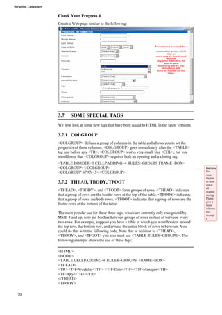 Scripting Languages 
70 
Check Your Progress 4 
Create a Web page similar to the following: 
3.7 SOME SPECIAL TAGS 
We now look at some new tags that have been added to HTML in the latest versions. 
3.7.1 COLGROUP 
<COLGROUP> defines a group of columns in the table and allows you to set the 
properties of those columns. <COLGROUP> goes immediately after the <TABLE> 
tag and before any <TR>. <COLGROUP> works very much like <COL>, but you 
should note that <COLGROUP> requires both an opening and a closing tag. 
<TABLE BORDER=1 CELLPADDING=4 RULES=GROUPS FRAME=BOX> 
<COLGROUP></COLGROUP> 
<COLGROUP SPAN=3></COLGROUP> 
3.7.2 THEAD, TBODY, TFOOT 
<THEAD>, <TBODY>, and <TFOOT> form groups of rows. <THEAD> indicates 
that a group of rows are the header rows at the top of the table. <TBODY> indicates 
that a group of rows are body rows. <TFOOT> indicates that a group of rows are the 
footer rows at the bottom of the table. 
The most popular use for these three tags, which are currently only recognized by 
MSIE 4 and up, is to put borders between groups of rows instead of between every 
two rows. For example, suppose you have a table in which you want borders around 
the top row, the bottom row, and around the entire block of rows in between. You 
could do that with the following code. Note that in addition to <THEAD>, 
<TBODY>, and <TFOOT> you also must use <TABLE RULES=GROUPS>. The 
following example shows the use of these tags: 
<HTML> 
<BODY> 
<TABLE CELLPADDING=6 RULES=GROUPS FRAME=BOX> 
<THEAD> 
<TR> <TH>Weekday</TH> <TH>Date</TH> <TH>Manager</TH> 
<TH>Qty</TH> </TR> 
</THEAD> 
<TBODY> 
Comme 
his 
code 
fragme 
nt does 
not at 
all 
explain 
the tag. 
Please 
give a 
more 
informa 
tive 
exampl 
e 
 