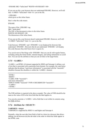 Advanced HTML 
73 
<IFRAME SRC="hello.html" WIDTH=450 HEIGHT=100> 
If you can see this, your browser does not understand IFRAME. However, we'll still 
link <A HREF="hello.html">link</A> you to the file. 
</IFRAME> 
which gives us this inline frame: 
Here’s what the code means: 
IFRAME 
The name of the <IFRAME> tag 
SRC="hello.html" 
The URL of the document to show in the inline frame. 
WIDTH=450 HEIGHT=100 
The dimensions of the inline frame. 
If you can see this, your browser doesn't understand IFRAME. However, we'll still 
<A HREF="hello.html">link</A> you to the file. 
Code between <IFRAME> and </IFRAME> is not displayed by browsers that 
understand <IFRAME>. Browsers that do not understand <IFRAME> will display 
this code (because they don't know how to ignore it). 
You can do most of the things with <IFRAME> that you can do with regular frames, 
including setting the frame border, internal margins, and setting information on scroll 
bars. You can use the attribute so that you can set links to the target frame. 
3.7.5 <LABEL> 
<LABEL>, an HTML 4.0 element supported by MSIE and Netscape 6, defines a set 
of text that is associated with a particular form element. For example, the code below 
indicates that the phrase "send more information" is associated with the “moreinfo” 
checkbox because the checkbox is within the <LABEL> element: 
<HTML> 
<BODY> 
<LABEL FOR="moreinfo"> 
send more information 
<INPUT NAME="moreinfo" TYPE=CHECKBOX ID="moreinfo"> 
</LABEL> 
</HTML> 
The FOR attribute is required in the above example. The value of FOR should be the 
same as the value of ID in the form field that the label applies to. 
You can also associate a <LABEL> with a field that is not within its contents using 
the FOR attribute. 
3.7.6 Attribute for <SELECT> 
TABINDEX = integer 
TABINDEX is supported by MSIE 4.x and higher and Netscape 6. 
Normally, when the user tabs from field to field in a form (in a browser that allows 
tabbing, not all browsers do) the tab order is the order in which the fields appear in 
the HTML code. 
 