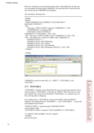 Scripting Languages 
74 
However, sometimes you want the tab order to flow a little differently. In that case, 
you can number the fields using TABINDEX. The tabs then flow in order from the 
one with the lowest TABINDEX to the highest. 
The code below illustrates this: 
<HTML> 
<BODY> 
<TABLE BORDER CELLPADDING=3 CELLSPACING=5 
BGCOLOR="#FFFFCC"> 
<TR> 
<TD>name: <INPUT NAME="realname" TABINDEX=1></TD> 
<TD ROWSPAN=3>comments<BR> 
<TEXTAREA COLS=25 ROWS=5 
TABINDEX=4></TEXTAREA></TD></TR> 
<TR> <TD>email: <INPUT NAME="email" TABINDEX=2></TD></TR> 
<TR> <TD>department: <SELECT NAME="dep" TABINDEX=3> 
<OPTION VALUE="">... 
<OPTION VALUE="mkt">Marketing 
<OPTION VALUE="fin">Finance 
<OPTION VALUE="dev">Development 
<OPTION VALUE="prd">Production</SELECT></TD></TR> 
</TABLE> 
</HTML> 
TABINDEX can also be used with <A>, <INPUT>, <TEXTAREA>, and 
<BUTTON>. 
3.7.7 TEXTAREA 
<TEXTAREA> indicates a form field where the user can enter large amounts of text. 
In most respects, <TEXTAREA> works like an <INPUT> field. It can have a name 
and a default value. It has to be noticed that <TEXTAREA> is a container tag, so it 
has a start tag and an ending tag. 
In its simplest form, <TEXTAREA> requires the NAME, COLS and ROWS 
attributes, and nothing between <TEXTAREA ...> and </TEXTAREA>. Look at the 
code fragment shown below 
<FORM ACTION="../cgi-bin/mycgi.pl" METHOD=POST> 
your comments:<BR> 
<TEXTAREA NAME="comments" COLS=40 ROWS=6></TEXTAREA> 
<P><INPUT TYPE=SUBMIT VALUE="submit"> 
</FORM> 
gives us this form: 
Comme 
he 
browser 
output 
has 
been 
given 
for all 
the 
three 
code 
fragme 
nts. It 
would 
be 
better 
to make 
it clear 
that 
they are 
fragme 
nts and 
are not 
complet 
e code 
that 
will run 
directly 
. 
 