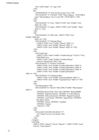 Scripting Languages 
76 
<TD><FONT SIZE="-2">Age</TD> 
</TR> 
<TR> 
<TD ROWSPAN="3">How Do We Contact You?</TD> 
<TD COLSPAN="4" VALIGN="TOP">Street Address: <TEXTAREA 
name="StreetAddress" rows=2 cols=3Ø></TEXTAREA></TD> 
</TR> 
<TR> 
<TD COLSPAN="2">City: <INPUT TYPE="text" NAME="City" 
SIZE=20></TD> 
<TD COLSPAN="2">State: <INPUT TYPE="text" NAME= "State" 
SIZE=2></TD> 
</TR> 
<TR> 
<TD COLSPAN="2">ZIP Code: <INPUT TYPE="text" 
NAME="ZIPCode" 
SIZE=10></TD> 
<TD COLSPAN="2">Daytime Phone 
(<INPUT TYPE="text" NAME="Phone1" SIZE=3>) 
<INPUT TYPE="text" NAME="Phone2" SIZE=3>- 
<INPUT TYPE="text" NAME="Phone3" SIZE=4></TD> 
</TR> 
<TR> 
<TD>Credit Card 
<INPUT TYPE="radio" NAME="CreditCardType" VALUE="Visa" 
CHECKED>Visa 
<INPUT TYPE="radio" NAME="CreditCardType" 
VALUE="MasterCard">M/C</TD> 
<TD COLSPAN="2" ALIGN="CENTER"> 
<INPUT TYPE="text" NAME="CreditCardNumber1" SIZE=4> 
<INPUT TYPE="text" NAME="CreditCardNumber2" SIZE=4> 
<INPUT TYPE="text" NAME="CreditCardNumber3" SIZE=4> 
<INPUT TYPE="text" NAME="CreditCardNumber4" 
SIZE=4></TD> 
<TD COLSPAN="2">Expiration Date: 
<INPUT TYPE="text" NAME="ExpirationMonth" SIZE=2>/ 
<INPUT TYPE="text" NAME="ExpirationYear" SIZE=2></TD> 
</TR> 
<TR> 
<TD>Merchandise</TD> 
<TD COLSPAN=4><SELECT MULTIPLE NAME="Merchandise" 
SIZE=1> 
<OPTION SELECTED> HAL-47Ø <OPTION> Banana9ØØØ 
<OPTION> High Res Monitor <OPTION> Low Res Monitor 
<OPTION> Deluxe Keyboard <OPTION> Regular Keyboard 
<OPTION> Laser Printer <OPTION> Inkjet Printer <OPTION> 
Dot Matrix Printer 
<OPTION> Mouse <OPTION> Trackball 
<OPTION> Scanner 
</SELECT></TD> 
</TR> 
<TR> 
<TD ALIGN=CENTER COLSPAN="5"> 
<H1>Thank You For Your Order!</H1> 
</TD> 
</TR> 
</TABLE> 
<CENTER> 
<INPUT TYPE="submit" VALUE="Ship It!"> <INPUT TYPE="reset" 
VALUE="Clear Entries"> 
 