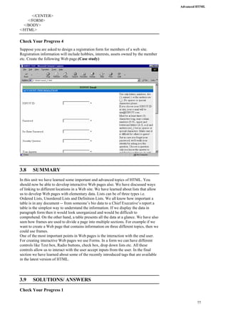 Advanced HTML 
77 
</CENTER> 
</FORM> 
</BODY> 
</HTML> 
Check Your Progress 4 
Suppose you are asked to design a registration form for members of a web site. 
Registration information will include hobbies, interests, assets owned by the member 
etc. Create the following Web page.(Case study) 
3.8 SUMMARY 
In this unit we have learned some important and advanced topics of HTML. You 
should now be able to develop interactive Web pages also. We have discussed ways 
of linking to different locations in a Web site. We have learned about lists that allow 
us to develop Web pages with elementary data. Lists can be of three types i.e. 
Ordered Lists, Unordered Lists and Definition Lists. We all know how important a 
table is in any document -- from someone’s bio data to a Chief Executive’s report a 
table is the simplest way to understand the information. If we display the data in 
paragraph form then it would look unorganized and would be difficult to 
comprehend. On the other hand, a table presents all the data at a glance. We have also 
seen how frames are used to divide a page into multiple sections. For example if we 
want to create a Web page that contains information on three different topics, then we 
could use frames. 
One of the most important points in Web pages is the interaction with the end user. 
For creating interactive Web pages we use Forms. In a form we can have different 
controls like Text box, Radio buttons, check box, drop down lists etc. All these 
controls allow us to interact with the user accept inputs from the user. In the final 
section we have learned about some of the recently introduced tags that are available 
in the latest version of HTML. 
3.9 SOLUTIONS/ ANSWERS 
Check Your Progress 1 
 