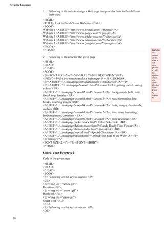 Scripting Languages 
78 
1. Following is the code to design a Web page that provides links to five different 
Web sites. 
<HTML> 
<TITLE> Link to five different Web sites </title> 
<BODY> 
Web site 1 <A HREF="http://www.hotmail.com/">Hotmail</A> 
Web site 2 <A HREF="http://www.google.com/">google</A> 
Web site 3 <A HREF="http://www.astalavista.com/">altavista</A> 
Web site 4 <A HREF="http://www.education.com/">education</A> 
Web site 5 <A HREF="http://www.computer.com/">computer</A> 
</BODY> 
</HTML> 
2. Following is the code for the given page 
<HTML> 
<HEAD> 
</HEAD> 
<BODY> 
<B><FONT SIZE=5><P>GENERAL TABLE OF CONTENTS</P> 
</FONT><P>So, you want to make a Web page</P></B> LESSONS: 
<P><A HREF="../../makapage/introduction.htm">Introduction</A></P> 
<P><A HREF="../../makapage/lesson01.html">Lesson 1</A>: getting started, saving 
as html <BR> 
<A HREF="../../makapage/lesson02.html">Lesson 2</A>: backgrounds, bold, italic, 
font &amp; fontsize <BR> 
<A HREF="../../makapage/lesson03.html">Lesson 3</A>: basic formatting, line 
breaks, inserting images <BR> 
<A HREF="../../makapage/lesson04.html">Lesson 4</A>: links, images, thumbnails, 
anchors <BR> 
<A HREF="../../makapage/lesson05.html">Lesson 5</A>: lists, more formatting, 
horizontal rules, comments <BR> 
<A HREF="../../makapage/lesson06.html">Lesson 6</A>: more resources <BR> 
<A HREF="../../makapage/picker/index.html">Color Picker</A> <BR> 
<A HREF="../../makapage/dafonts/master.html">Handy Dandy Font Viewer</A> - 
<A HREF="../../makapage/dafonts/index.html">(intro)</A> <BR> 
<A HREF="../../makapage/special.html">Special Characters</A> <BR> 
<A HREF="../../makapage/upload.html">Upload your page to the Web</A> </P> 
<P>&nbsp;</P> 
<FONT SIZE=2><P> </P></FONT></BODY> 
</HTML> 
Check Your Progress 2 
Code of the given page 
<HTML> 
<HEAD> 
</HEAD> 
<BODY> 
<P> Following are the key to success: </P> 
<UL> 
<LI><img src = “arrow.gif”> 
Devotion </LI> 
<LI><img src = “arrow .gif”> 
Hardwork </LI> 
<LI><img src =”arrow.gif”> 
Smart work </LI> 
</UL> 
<P> Following are the key to success: </P> 
<OL> 
Comme 
he 
output 
of this 
code is 
not 
very 
pleasin 
g – all 
the 
options 
are on 
the 
same 
physica 
l line. 
Could 
be 
improv 
ed 
 