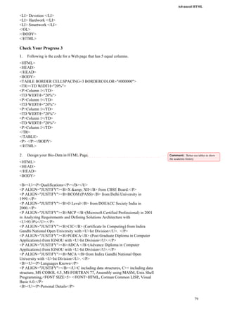 Advanced HTML 
79 
<LI> Devotion </LI> 
<LI> Hardwork </LI> 
<LI> Smartwork </LI> 
</OL> 
</BODY> 
</HTML> 
Check Your Progress 3 
1. Following is the code for a Web page that has 5 equal columns. 
<HTML> 
<HEAD> 
</HEAD> 
<BODY> 
<TABLE BORDER CELLSPACING=3 BORDERCOLOR="#000000"> 
<TR><TD WIDTH="20%"> 
<P>Column 1</TD> 
<TD WIDTH="20%"> 
<P>Column 1</TD> 
<TD WIDTH="20%"> 
<P>Column 1</TD> 
<TD WIDTH="20%"> 
<P>Column 1</TD> 
<TD WIDTH="20%"> 
<P>Column 1</TD> 
</TR> 
</TABLE> 
<P> </P></BODY> 
</HTML> 
2. Design your Bio-Data in HTML Page. 
<HTML> 
<HEAD> 
</HEAD> 
<BODY> 
<B><U><P>Qualifications</P></B></U> 
<P ALIGN="JUSTIFY"><B>X &amp; XII</B> from CBSE Board.</P> 
<P ALIGN="JUSTIFY"><B>BCOM (PASS)</B> from Delhi University in 
1999.</P> 
<P ALIGN="JUSTIFY"><B>O Level</B> from DOEACC Society India in 
2000.</P> 
<P ALIGN="JUSTIFY"><B>MCP </B>(Microsoft Certified Professional) in 2001 
in Analyzing Requirements and Defining Solutions Architecture with 
<U>93.9%</U>.</P> 
<P ALIGN="JUSTIFY"><B>CIC</B> (Certificate In Computing) from Indira 
Gandhi National Open University with <U>Ist Division</U>. </P> 
<P ALIGN="JUSTIFY"><B>PGDCA</B> (Post Graduate Diploma in Computer 
Applications) from IGNOU with <U>Ist Division</U>.</P> 
<P ALIGN="JUSTIFY"><B>ADCA </B>(Advance Diploma in Computer 
Applications) from IGNOU with <U>Ist Division</U>.</P> 
<P ALIGN="JUSTIFY"><B>MCA </B>from Indira Gandhi National Open 
University with <U>Ist Division</U>. </P> 
<B><U><P>Languages Known</P> 
<P ALIGN="JUSTIFY"></B></U>C including data structures, C++ including data 
structure, MS COBOL 4.5, MS FORTRAN 77, Assembly using MASM, Unix Shell 
Programming,<FONT SIZE=5> </FONT>HTML, Corman Common LISP, Visual 
Basic 6.0.</P> 
<B><U><P>Personal Details</P> 
Comment: Better use tables to show 
the academic history. 
 