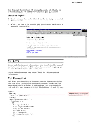 Advanced HTML 
53 
So in the example shown in Figure 3.2, the image becomes the link. When the user 
clicks on the image, the web site http://www.ignou.ac.in opens up, if possible. 
Check Your Progress 1 
1. Create a web page that provides links to five different web pages or to entirely 
different web sites. 
2. Write HTML code for the following page (the underlined text is linked to 
another file called link_text) 
3.3 LISTS 
Lists are used when the data are to be mentioned in the form of points like: causes of 
a particular issue, list of items etc. Lists break up the monotony of a long paragraph 
and direct the reader’s attention to the essential parts. 
Lists are segregated into three types, namely Ordered lists, Unordered lists and 
Definition lists. 
3.3.1 Unordered Lists 
First, we will build an unordered list. Sometimes, these lists are also called bulleted 
lists. These lists are characterized by list items that do not have numbers. They are 
used when the points in the list have no particular order. They are delimited by the 
<UL> and </UL> tags. Each point in the list is delimited by the <LI> and </LI> tags. 
<HTML> 
<HEAD> 
<TITLE>IGNOU</TITLE> 
</HEAD> 
<BODY BGCOLOR="#FFFFFF"> 
What I want for Id 
<UL> 
<LI>a big red truck</LI> 
<LI>an aeroplane that flies</LI> 
<LI> a nice soft toy</LI> 
<LI>a drum set</LI> 
<LI>a Walkman</LI> 
<LI> extra pocket money</LI> 
</UL> 
Comment: Better give an example that 
an Indian reader will relate to. 
 