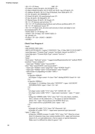 Scripting Languages 
80 
</B></U><P>Name ABC</P> 
<P>Father’s Name<B>&#9;</B>XYZ&#9;</P> 
<P>Date of Birth<B>&#9;</B>23<SUP>rd</SUP> Jan,1979.&#9;</P> 
<P>Address<B>&#9;</B>A-2, East Of Kailash, New Delhi.&#9;</P> 
<P>Tel.<B>&#9;</B>29090909</P> 
<P>Email<B>&#9;</B>ram@hotmail.com</P> 
<P>Sex<B>&#9;</B>Male&#9;</P> 
<P>Marital Status<B>&#9;</B>Single</P> 
<B><U><P>Interests and activities</P> 
</B></U><P>Troubleshooting hardware and software problems.&#9;</P> 
<B><U><P>Additional Assets</P> 
</B></U><P>Hard work, devotion and curiosity to learn and adapt to new 
environments.&#9;</P> 
<FONT SIZE=2><P>&nbsp;</P> 
</FONT><B><P>Date:</B><FONT SIZE=2> 
<B> (RAM)</P> 
<P>Place:</P></B></FONT></BODY> 
</HTML> 
Check Your Progress 4 
<head> 
<title>IGNOU SSO</title> 
<META HTTP-EQUIV="expires" CONTENT="Sat, 15 Mar 2003 23:59:59 GMT"> 
<meta http-equiv="Content-Type" content="text/html; charset=iso-8859-1"> 
<meta http-equiv="Content-Style-Type" content="text/css"> 
</head> 
<body> 
<form name= "theForm" action= "/suggest/emailRegistrationServlet" method=POST 
onsubmit="return validate()"> 
<input type="Hidden" name="successURL" 
value="http://email.IGNOU.com/success.html"> 
<input type="Hidden" name="pageTitle" value="IGNOU Email"> 
<input type="Hidden" name="sourceChannel" value="Email"> 
<table border=0 cellpadding=0 width="100%"> 
<tbody> 
<tr bgcolor=#8fbc8f> 
<td colspan=3 align=center><b class="tdw">&nbsp;IGNOU Email</b></td> 
</tr> 
<tr bgcolor=#0066cc> 
<td colspan=3><b>&nbsp;<font color="#FFFFFF"><span >ACCOUNT 
INFORMATION</span></font></b></td> 
</tr> 
<tr> 
<td valign=center width="31%" class="td"> IGNOU ID: </td> 
<td valign=center width="43%"> <input name=username> <span >*</span> 
</td> 
<td bgcolor=#f0f0f0 width="26%" class="td1">Use only letters, numbers, 
dot(.), minus(-) or the underscore (_) .No spaces or special characters 
please.<br> <span >If you choose your IGNOU ID as xyz, 
your e-mail will be xyz@IGNOU.com.</span> </td> 
</tr> 
<tr> 
<td height=42 width="31%" class="td">Password:</td> 
<td height=42 width="43%"> <input name=password type=password> 
<span>*</span></td> 
<td bgcolor=#f0f0f0 rowspan=2 width="26%" class="td1">Must be at least 
three (3) characters long, may contain numbers (0-9) , upper and lowercase 
letters (A-Z, a-z) and underscore(_) but no spaces or special characters. 
Make sure it is difficult for others to guess! </td> 
 
