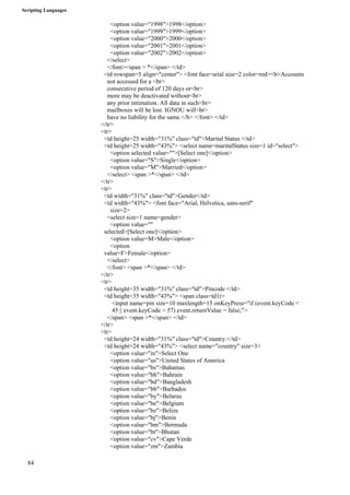 Scripting Languages 
84 
<option value="1998">1998</option> 
<option value="1999">1999</option> 
<option value="2000">2000</option> 
<option value="2001">2001</option> 
<option value="2002">2002</option> 
</select> 
</font><span > *</span> </td> 
<td rowspan=5 align="center"> <font face=arial size=2 color=red><b>Accounts 
not accessed for a <br> 
consecutive period of 120 days or<br> 
more may be deactivated without<br> 
any prior intimation. All data in such<br> 
mailboxes will be lost. IGNOU will<br> 
have no liability for the same.</b> </font> </td> 
</tr> 
<tr> 
<td height=25 width="31%" class="td">Marital Status </td> 
<td height=25 width="43%"> <select name=maritalStatus size=1 id="select"> 
<option selected value="">[Select one]</option> 
<option value="S">Single</option> 
<option value="M">Married</option> 
</select> <span >*</span> </td> 
</tr> 
<tr> 
<td width="31%" class="td">Gender</td> 
<td width="43%"> <font face="Arial, Helvetica, sans-serif" 
size=2> 
<select size=1 name=gender> 
<option value="" 
selected>[Select one]</option> 
<option value=M>Male</option> 
<option 
value=F>Female</option> 
</select> 
</font> <span >*</span> </td> 
</tr> 
<tr> 
<td height=35 width="31%" class="td">Pincode </td> 
<td height=35 width="43%"> <span class=td1r> 
<input name=pin size=10 maxlength=15 onKeyPress="if (event.keyCode < 
45 || event.keyCode > 57) event.returnValue = false;"> 
</span> <span >*</span> </td> 
</tr> 
<tr> 
<td height=24 width="31%" class="td">Country:</td> 
<td height=24 width="43%"> <select name="country" size=3> 
<option value="in">Select One 
<option value="us">United States of America 
<option value="bs">Bahamas 
<option value="bh">Bahrain 
<option value="bd">Bangladesh 
<option value="bb">Barbados 
<option value="by">Belarus 
<option value="be">Belgium 
<option value="bz">Belize 
<option value="bj">Benin 
<option value="bm">Bermuda 
<option value="bt">Bhutan 
<option value="cv">Cape Verde 
<option value="zm">Zambia 
 