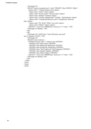 Scripting Languages 
86 
<TD height=25> 
<SELECT name=occupation size=1 style="HEIGHT: 22px; WIDTH: 190px"> 
<option value="" selected>[Select one]</option> 
<option value="Artist">Artist</option> 
<option value="Social worker">Social worker</option> 
<option value="Student">Student</option> 
<option value="Teacher/Administrator">Teacher / Administrator</option> 
<option value="Unemployed/Between_jobs">Unemployed / Between 
jobs</option> 
<option value="No_Work">What ? me work</option> 
<option value="Others">others</option> 
</SELECT> <font color=#ff0000 face=Arial size=1>*</font> </TD> 
<TD height=25>&nbsp; </TD> 
</TR> 
<TR> 
<TD height=29><FONT face="Arial, Helvetica, sans-serif" 
size=2>Industry</FONT></TD> 
<TD height=29> 
<SELECT name=industry> 
<OPTION selected value="">[Select one]</OPTION> 
<OPTION value=Sales>Sales</OPTION> 
<OPTION value=Marketing>Marketing</OPTION> 
<OPTION value=Production>Production</OPTION> 
<OPTION value="Self_Employed">Self Employed</OPTION> 
<OPTION value=Student>Student</OPTION> 
<OPTION value=Others>Others</OPTION> 
</SELECT> <font color=#ff0000 face=Arial size=1>*</font> </TD> 
<TD height=29>&nbsp;</TD> 
</TR> 
</table> 
</form> 
</body> 
</html> 
