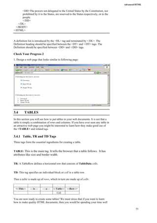 Advanced HTML 
55 
<DD>The powers not delegated to the United States by the Constitution, nor 
prohibited by it to the States, are reserved to the States respectively, or to the 
people. 
</DD> 
</DL> 
</BODY> 
</HTML> 
A definition list is introduced by the <DL> tag and terminated by </DL>. The 
Definition heading should be specified between the <DT> and </DT> tags. The 
Definition should be specified between <DD> and </DD> tags. 
Check Your Progress 2 
1. Design a web page that looks similar to following page: 
3.4 TABLES 
In this section you will see how to put tables in your web documents. It is not that a 
table is simply a combination of rows and columns. If you have ever seen any table in 
an attractive web page you might be interested to learn how they make good use of 
the <TABLE> and related tags. 
3.4.1 Table, TR and TD Tags 
Three tags form the essential ingredients for creating a table. 
TABLE: This is the main tag. It tells the browser that a table follows. It has 
attributes like size and border width. 
TR: A TableRow defines a horizontal row that consists of TableData cells. 
TD: This tag specifies an individual block or cell in a table row. 
Thus a table is made up of rows, which in turn are made up of cells. 
<--This--- ----is---- ----a---- ---Table--- ---Row--> 
Cell 
You are now ready to create some tables! We must stress that if you want to learn 
how to make quality HTML documents, then you would be spending your time well 
 