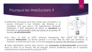 11
Pourquoi les WebSockets ?
 Différentes techniques sont donc utiliser pour permettre à un
serveur d'envoyer à son initiative des données à un
navigateur sans que celui-ci l’ait explicitement demandé.
Cependant, il était nécessaire de définir un standard qui
permette la communication entre les clients et le serveur de
manière bi-directionnelle.
 En 2011, le W3C et l’IETF (Internet Engineering Task Force) ont défini le
protocole Websocket. Ce dernier permet à un client Web de créer une connexion, la
maintenir ouverte tant qu’il veut, et à la fois envoyer et recevoir des données en continu
 Cette spécification permet donc d’ouvrir une connexion bi-directionnelle permanente
entre un client et un serveur, afin de résoudre certains problèmes posés par le caractère
unidirectionnel et déconnecté du protocole HTTP.
 