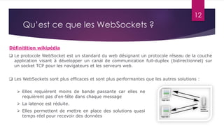 12
Qu’est ce que les WebSockets ?
Définitition wikipédia
 Le protocole WebSocket est un standard du web désignant un protocole réseau de la couche
application visant à développer un canal de communication full-duplex (bidirectionnel) sur
un socket TCP pour les navigateurs et les serveurs web.
 Elles requièrent moins de bande passante car elles ne
requièrent pas d'en-tête dans chaque message
 La latence est réduite.
 Elles permettent de mettre en place des solutions quasi
temps réel pour recevoir des données
 Les WebSockets sont plus efficaces et sont plus performantes que les autres solutions :
 