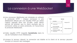 13
La connexion à une WebSocket
 Lorsque le serveur répond, la connexion est établie et le client et le serveur peuvent
envoyer et recevoir des messages.
 Une connexion WebSocket est initialisée en utilisant
le protocole HTTP : chaque connexion à une
WebSocket débute par une requête HTTP qui utilise
l'option upgrade dans son en-tête. Cette option
permet de préciser que le client souhaite que la
connexion utilise un autre protocole, en l'occurrence
le protocole WebSocket.
 Cette requête HTTP s'appelle handshake dans le
cas de l'utilisation d'une WebSocket.
 