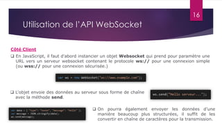 16
Utilisation de l’API WebSocket
 En JavaScript, il faut d'abord instancier un objet Websocket qui prend pour paramètre une
URL vers un serveur websocket contenant le protocole ws:// pour une connexion simple
(ou wss:// pour une connexion sécurisée.)
Côté Client
 L'objet envoie des données au serveur sous forme de chaîne
avec la méthode send.
 On pourra également envoyer les données d’une
manière beaucoup plus structurées, il suffit de les
convertir en chaîne de caractères pour la transmission.
 