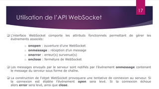 17
Utilisation de l’API WebSocket
 L’interface WebSocket comporte les attributs fonctionnels permettant de gérer les
évènements associés:
 Les messages envoyés par le serveur sont notifiés par l’événement onmessage contenant
le message du serveur sous forme de chaîne.
o onopen : ouverture d’une WebSocket
o onmessage : réception d’un message
o onerror : erreur(s) survenue(s)
o onclose : fermeture de WebSocket
 La construction de l’objet WebSocket provoquera une tentative de connexion au serveur. Si
la connexion est établie l’évènement open sera levé. Si la connexion échoue
alors error sera levé, ainsi que close.
 