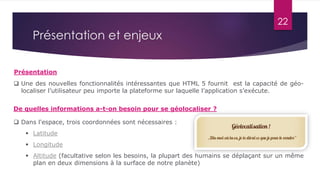 22
 Une des nouvelles fonctionnalités intéressantes que HTML 5 fournit est la capacité de géo-
localiser l’utilisateur peu importe la plateforme sur laquelle l’application s’exécute.
Présentation et enjeux
 Dans l'espace, trois coordonnées sont nécessaires :
 Latitude
 Longitude
 Altitude (facultative selon les besoins, la plupart des humains se déplaçant sur un même
plan en deux dimensions à la surface de notre planète)
De quelles informations a-t-on besoin pour se géolocaliser ?
Présentation
 
