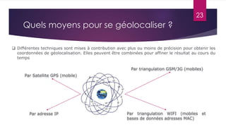 23
Quels moyens pour se géolocaliser ?
 Différentes techniques sont mises à contribution avec plus ou moins de précision pour obtenir les
coordonnées de géolocalisation. Elles peuvent être combinées pour affiner le résultat au cours du
temps
Par Satellite GPS (mobile)
Par triangulation GSM/3G (mobiles)
Par triangulation WIFI (mobiles et
bases de données adresses MAC)
Par adresse IP
 